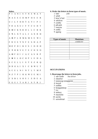 below. 
P I A N I S T N E W A T 
R A E E C O M P O S E R 
U J L F O R Y A V I P I 
Y C A X U J F Y C U H T 
R O C K N R O L L C B R 
E N L X T A L J A X R H 
A D P L R M K M S E W I 
F U U E Y N F E S H A P 
M C P D I B U S I O H H 
C T H B V E T E C H N O 
A O F O I J A C A S R P 
S R E L O C O P L E D A 
S C E L L I S T E Z R Q 
D H O A I X I C B W U T 
A C E L N I N T L T M P 
N Z T P I H G W U E M I 
C X B L S O E I E D E A 
E G U I T A R I S T R J 
6. Order the letters to form types of music. 
1 lokf folk 
2 selub _____________________ 
3 kroc’n’lorl _____________________ 
4 salclicas _____________________ 
5 conthe _____________________ 
6 pih poh _____________________ 
7 roncytu _____________________ 
8 cedna _____________________ 
9 agareg _____________________ 
Types of music Musicians 
conductor 
OCCUPATIONS 
1. Rearrange the letters to form jobs. 
1 sub verdir bus driver 
2 chearitct ___________________ 
3 tomrecup remapgrom______________ 
4 trocod ___________________ 
5 redlibu ___________________ 
6 horpgatehorp ___________________ 
7 tve ___________________ 
8 tarhece ___________________ 
9 macniche ___________________ 
10 awrite ___________________ 
11 serreshirad ___________________ 
 