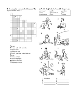 2. Complete the crossword with some of the 
words from exercise 1. 
Across: 
2 works with sick animals 
6 repairs cars 
7 cuts your hair 
8 brings you food in a restaurant 
Down: 
1 uses a camera 
3 educates people 
4 designs buildings 
5 helps sick people 
3. Match the jobs in the box with the pictures. 
astronaut butcher gardener 
nurse office worker pilot 
receptionist traffic warden 
1 astronaut 5 _______________ 
2 _______________ 6 _______________ 
3 _______________ 7 _______________ 
4 _______________ 8 _______________ 
 
