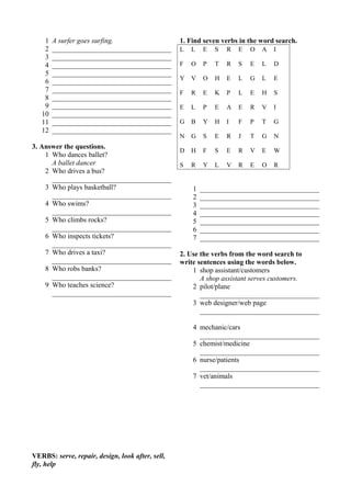 1 A surfer goes surfing. 
2 __________________________________ 
3 __________________________________ 
4 __________________________________ 
5 __________________________________ 
6 __________________________________ 
7 __________________________________ 
8 __________________________________ 
9 __________________________________ 
10 __________________________________ 
11 __________________________________ 
12 __________________________________ 
3. Answer the questions. 
1 Who dances ballet? 
A ballet dancer 
2 Who drives a bus? 
__________________________________ 
3 Who plays basketball? 
__________________________________ 
4 Who swims? 
__________________________________ 
5 Who climbs rocks? 
__________________________________ 
6 Who inspects tickets? 
__________________________________ 
7 Who drives a taxi? 
__________________________________ 
8 Who robs banks? 
__________________________________ 
9 Who teaches science? 
__________________________________ 
VERBS: serve, repair, design, look after, sell, 
fly, help 
1. Find seven verbs in the word search. 
L L E S R E O A I 
F O P T R S E L D 
Y V O H E L G L E 
F R E K P L E H S 
E L P E A E R V I 
G B Y H I F P T G 
N G S E R J T G N 
D H F S E R V E W 
S R Y L V R E O R 
1 __________________________________ 
2 __________________________________ 
3 __________________________________ 
4 __________________________________ 
5 __________________________________ 
6 __________________________________ 
7 __________________________________ 
2. Use the verbs from the word search to 
write sentences using the words below. 
1 shop assistant/customers 
A shop assistant serves customers. 
2 pilot/plane 
__________________________________ 
3 web designer/web page 
__________________________________ 
4 mechanic/cars 
__________________________________ 
5 chemist/medicine 
__________________________________ 
6 nurse/patients 
__________________________________ 
7 vet/animals 
__________________________________ 
 
