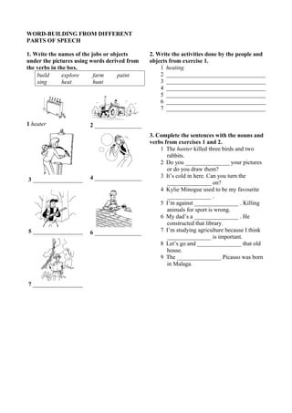 WORD-BUILDING FROM DIFFERENT 
PARTS OF SPEECH 
1. Write the names of the jobs or objects 
under the pictures using words derived from 
the verbs in the box. 
build explore farm paint 
sing heat hunt 
1 heater 2 ________________ 
3 _________________ 4 ________________ 
5 _________________ 6 ________________ 
7 _________________ 
2. Write the activities done by the people and 
objects from exercise 1. 
1 heating 
2 __________________________________ 
3 __________________________________ 
4 __________________________________ 
5 __________________________________ 
6 __________________________________ 
7 __________________________________ 
3. Complete the sentences with the nouns and 
verbs from exercises 1 and 2. 
1 The hunter killed three birds and two 
rabbits. 
2 Do you _______________ your pictures 
or do you draw them? 
3 It’s cold in here. Can you turn the 
_______________ on? 
4 Kylie Minogue used to be my favourite 
_______________ . 
5 I’m against _______________ . Killing 
animals for sport is wrong. 
6 My dad’s a _______________ . He 
constructed that library. 
7 I’m studying agriculture because I think 
_______________ is important. 
8 Let’s go and _______________ that old 
house. 
9 The _______________ Picasso was born 
in Malaga. 
 