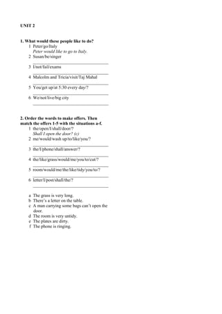 UNIT 2 
1. What would these people like to do? 
1 Peter/go/Italy 
Peter would like to go to Italy. 
2 Susan/be/singer 
__________________________________ 
3 I/not/fail/exams 
__________________________________ 
4 Malcolm and Tricia/visit/Taj Mahal 
__________________________________ 
5 You/get up/at 5:30 every day/? 
__________________________________ 
6 We/not/live/big city 
__________________________________ 
2. Order the words to make offers. Then 
match the offers 1-5 with the situations a-f. 
1 the/open/I/shall/door/? 
Shall I open the door? (c) 
2 me/would/wash up/to/like/you/? 
__________________________________ 
3 the/I/phone/shall/answer/? 
__________________________________ 
4 the/like/grass/would/me/you/to/cut/? 
__________________________________ 
5 room/would/me/the/like/tidy/you/to/? 
__________________________________ 
6 letter/I/post/shall/the/? 
__________________________________ 
a The grass is very long. 
b There’s a letter on the table. 
c A man carrying some bags can’t open the 
door. 
d The room is very untidy. 
e The plates are dirty. 
f The phone is ringing. 
 