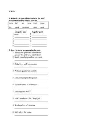 UNIT 4 
1. What is the past of the verbs in the box? 
Write them in the correct column. 
come feel go have invite know 
like speak startwalk want work 
Irregular past Regular past 
1 came 7 _______________ 
2 _______________ 8 _______________ 
3 _______________ 9 _______________ 
4 _______________10 _______________ 
5 _______________11 _______________ 
6 _______________12 _______________ 
2. Rewrite these sentences in the past. 
1 He sees his girlfriend all the time. 
He saw his girlfriend all the time. 
2 Sarah gives her grandma a present. 
__________________________________ 
3 Andy lives with his cousins. 
__________________________________ 
4 William speaks very quietly. 
__________________________________ 
5 Jermaine can play the guitar. 
__________________________________ 
6 Michael wants to be famous. 
__________________________________ 
7 Janet appears on TV. 
__________________________________ 
8 Jack’s son breaks the CD player. 
__________________________________ 
9 Ben buys lots of cassettes. 
__________________________________ 
10 Sally plays the guitar. 
__________________________________ 
 