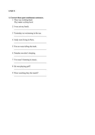 UNIT 5 
1. Correct these past continuous sentences. 
1 They was working hard. 
They were working hard. 
2 I was eat my lunch. 
__________________________________ 
3 Yesterday we swimming in the sea. 
__________________________________ 
4 Andy were living in Paris. 
__________________________________ 
5 You no were telling the truth. 
__________________________________ 
6 Natasha was don’t sleeping. 
__________________________________ 
7 I’m wasn’t listening to music. 
__________________________________ 
8 He was playing golf? 
__________________________________ 
9 Were watching they the match? 
__________________________________ 
 