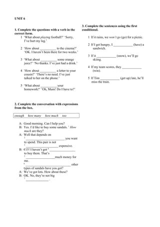 UNIT 6 
1. Complete the questions with a verb in the 
correct form. 
1 ‘What about playing football?’ ‘Sorry, 
I’ve hurt my leg.’ 
2 ‘How about __________ to the cinema?’ 
‘OK. I haven’t been there for two weeks.’ 
3 ‘What about __________ some orange 
juice?’ ‘No thanks. I’ve just had a drink.’ 
4 ‘How about __________ a letter to your 
cousin?’ ‘There’s no need. I’ve just 
talked to her on the phone.’ 
5 ‘What about __________ your 
homework?’ ‘Oh, Mum! Do I have to?’ 
2. Complete the conversation with expressions 
from the box. 
enough how many how much too 
A: Good morning. Can I help you? 
B: Yes. I’d like to buy some sandals. 1 How 
much are they? 
A: Well that depends on 
2 ________________________ you want 
to spend. This pair is not 
3 ____________________ expensive. 
B: €15! I haven’t got 4 ________________ 
to buy them. That’s 
5 __________________much money for 
me. 
6 ____________________________ other 
types of sandals have you got? 
A: We’ve got lots. How about these? 
B: OK. No, they’re not big 
7 ______________ . 
3. Complete the sentences using the first 
conditional. 
1 If it rains, we won’t go (go) for a picnic. 
2 If I get hungry, I ____________ (have) a 
sandwich. 
3 If it ____________ (snow), we’ll go 
skiing. 
4 If my team scores, they ____________ 
(win). 
5 If Tim ____________ (get up) late, he’ll 
miss the train. 
 
