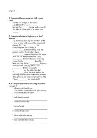 UNIT 7 
1. Complete the conversation with can or 
can’t.S 
OPHIE: 1 Can I go to the toilet? 
MR. HOOK: No, you 2 _____ . 
SOPHIE: Sir, 3 _____ I write with a pencil? 
MR. HOOK: No Sophie. I’m afraid you 
4_____ . 
2. Complete the text with have to or don’t 
have to. 
My mum says that my two brothers and I 
1 have to help with most of the household 
chores. We 2 (no) __________ do 
everything but, for example, I 
3 __________ do the shopping with my 
parents and my big brother, Dave, 
4 __________ carry the bags into the house 
from the car. My little brother 5 (no) 
__________ do much because he’s very 
young, but he 6 __________ keep his 
bedroom tidy. I also 7 __________ help my 
mum with the cooking. Dave 8 (no) 
__________ do that because he 
9 __________ lay the table. My dad 
10 __________ clear the table and do the 
washing up after lunch and dinner. When I 
think about it, my mum is very clever. She 
11 (no) __________ do much at all! 
3. Write complete sentences using should or 
shouldn’t. 
1 clean/teeth/after/dinner 
You should clean your teeth after dinner. 
2 wash/hands/before/lunch 
__________________________________ 
3 talk/food/in/mouth 
__________________________________ 
4 eat/three/meals/day 
__________________________________ 
5 throw/bread 
__________________________________ 
6 use/knife/eat/soup 
__________________________________ 
7 clear/table/after/eating 
__________________________________ 
8 leave/table/before/others 
__________________________________ 
 