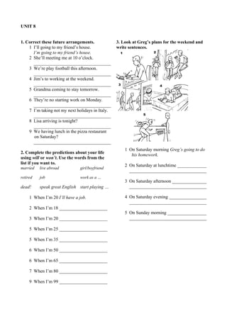 UNIT 8 
1. Correct these future arrangements. 
1 I’ll going to my friend’s house. 
I’m going to my friend’s house. 
2 She’ll meeting me at 10 o’clock. 
__________________________________ 
3 We’re play football this afternoon. 
__________________________________ 
4 Jim’s to working at the weekend. 
__________________________________ 
5 Grandma coming to stay tomorrow. 
__________________________________ 
6 They’re no starting work on Monday. 
__________________________________ 
7 I’m taking not my next holidays in Italy. 
__________________________________ 
8 Lisa arriving is tonight? 
__________________________________ 
9 We having lunch in the pizza restaurant 
on Saturday? 
__________________________________ 
2. Complete the predictions about your life 
using will or won’t. Use the words from the 
list if you want to. 
married live abroad girl/boyfriend 
retired job work as a … 
dead! speak great English start playing … 
1 When I’m 20 I’ll have a job. 
2 When I’m 18 _____________________ 
3 When I’m 20 _____________________ 
5 When I’m 25 _____________________ 
5 When I’m 35 _____________________ 
6 When I’m 50 _____________________ 
6 When I’m 65 _____________________ 
7 When I’m 80 _____________________ 
9 When I’m 99 _____________________ 
3. Look at Greg’s plans for the weekend and 
write sentences. 
1 On Saturday morning Greg’s going to do 
his homework. 
2 On Saturday at lunchtime _____________ 
__________________________________ 
3 On Saturday afternoon ________________ 
__________________________________ 
4 On Saturday evening _________________ 
__________________________________ 
5 On Sunday morning __________________ 
__________________________________ 
 