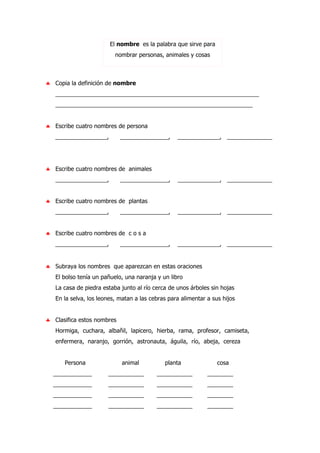 El nombre es la palabra que sirve para
nombrar personas, animales y cosas
♣ Copia la definición de nombre
_______________________________________________________________
_____________________________________________________________
♣ Escribe cuatro nombres de persona
________________, _______________, _____________, ______________
♣ Escribe cuatro nombres de animales
________________, _______________, _____________, ______________
♣ Escribe cuatro nombres de plantas
________________, _______________, _____________, ______________
♣ Escribe cuatro nombres de c o s a
________________, _______________, _____________, ______________
♣ Subraya los nombres que aparezcan en estas oraciones
El bolso tenía un pañuelo, una naranja y un libro
La casa de piedra estaba junto al río cerca de unos árboles sin hojas
En la selva, los leones, matan a las cebras para alimentar a sus hijos
♣ Clasifica estos nombres
Hormiga, cuchara, albañil, lapicero, hierba, rama, profesor, camiseta,
enfermera, naranjo, gorrión, astronauta, águila, río, abeja, cereza
Persona animal planta cosa
____________ ___________ ___________ ________
____________ ___________ ___________ ________
____________ ___________ ___________ ________
____________ ___________ ___________ ________
 