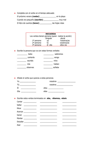 ♣ Completa con el verbo en el tiempo adecuado
El próximo verano (nadar) ________________ en la playa
Cuando era pequeño (escribir) _______________ muy mal
El libro de cuentos (tener) ____________ las hojas rotas
RECUERDA
Los verbos tienen persona (quien realiza la acción)
Singular plural
1ª persona yo nosotros/as
2ª persona tú vosotros/as
3ª persona él ella ellos /as
♣ Escribe la persona que va con estas formas verbales
__________ bebo __________ saldremos
__________ cantarás __________ vengo
_________ escribís _________ mira
_________ irás _________ hablan
_________ observas _________ soñaba
♣ Añade el verbo que quieras a estas personas
Yo ________________ nosotros __________________
Tú ________________ vosotros ________________
Él _______________ ellos _______________
Ella _______________ ellas ________________
♣ Escribe estos verbos terminados en aba, -ábamos, -abais
Cantar _____________ _________________ ______________
Saltar _____________ _________________ ______________
Mirar _____________ _________________ ______________
Acercar _____________ _________________ ______________
Ganar _____________ _________________ ______________
Montar _____________ _________________ ______________
Estudiar _____________ _________________ ______________
Asar _____________ _________________ ______________
 