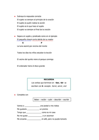 ♣ Subraya la respuesta correcta
El sujeto va siempre al principio de la oración
El sujeto es quién realiza la acción
El sujeto es lo que hace el sujeto
El sujeto va siempre al final de la oración
♣ Separa en sujeto y predicado como en el ejemplo
El pequeño chacal corría detrás de su madre
S P
La luna asomó por encima del monte
Todos los días los niños estudian la lección
El vecino del quinto viene al parque conmigo
El ordenador tiene el disco grande
RECUERDA
Los verbos que terminan en -ber, -bir se
escriben con b excepto hervir, servir, vivir
♣ Completa con
Vamos a _______________ una postal a mis nietos
Me gustaría ____________ un premio
Tengo que _______________ como es mi casa
No me gusta ______________ a un ascensor
Me encanta ______________ el café, pero no puedo tomarlo
Beber – recibir – subir – describir – escribir
 