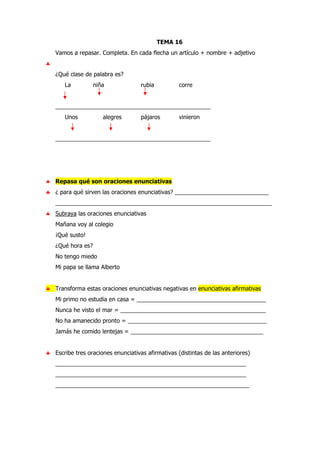 TEMA 16
Vamos a repasar. Completa. En cada flecha un artículo + nombre + adjetivo
♣
¿Qué clase de palabra es?
La niña rubia corre
________________________________________________
Unos alegres pájaros vinieron
________________________________________________
♣ Repasa qué son oraciones enunciativas
♣ ¿ para qué sirven las oraciones enunciativas? _____________________________
___________________________________________________________________
♣ Subraya las oraciones enunciativas
Mañana voy al colegio
¡Qué susto!
¿Qué hora es?
No tengo miedo
Mi papa se llama Alberto
♣ Transforma estas oraciones enunciativas negativas en enunciativas afirmativas
Mi primo no estudia en casa = ________________________________________
Nunca he visto el mar = _____________________________________________
No ha amanecido pronto = ___________________________________________
Jamás he comido lentejas = _________________________________________
♣ Escribe tres oraciones enunciativas afirmativas (distintas de las anteriores)
___________________________________________________________
___________________________________________________________
____________________________________________________________
 