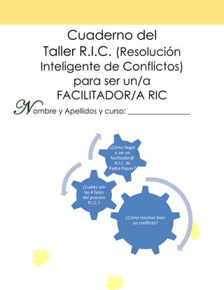 Cuaderno del
Taller R.I.C. (Resolución
Inteligente de Conflictos)
para ser un/a
FACILITADOR/A RIC
ombre y Apellidos y curso: _________________
¿Cómo resolver bien
un conflicto?
¿Cuáles son
las 4 fases
del proceso
R.I.C.?
¿Cómo llegar
a ser un
facilitador@
R.I.C. de
Padre Piquer?
N
No
 