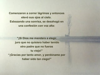 Comenzaron a correr lágrimas y entonces elevó sus ojos al cielo.  Esbozando una sonrisa, se desahogó en una confesión con voz alta: " ¡ Si Dios me mandara a elegir, juro que no quisiera haber tenido otro padre que no fueras tu viejo!” “ ¡ Gracias por tanto amor, y perdóname por haber sido tan ciego!" 