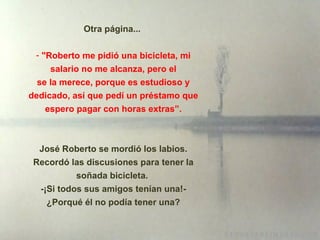 Otra página...  "Roberto me pidió una bicicleta, mi salario no me alcanza, pero el se la merece, porque es estudioso y dedicado, así que pedí un préstamo que espero pagar con horas extras”. José Roberto se mordió los labios. Recordó las discusiones para tener la soñada bicicleta.  - ¡ Si todos sus amigos tenían una!-   ¿ Porqu é  él no podía tener una?   