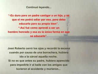 Continuó leyendo... “ -Es duro para un padre castigar a un hijo, y se que el me podrá odiar por eso, pero debo educarlo para su propio bien”.  “ -Así fué como aprendí a ser un  hombre honrado y esa es la única forma en que se educarlo”. José Roberto cerró los ojos y recordó la escena cuando por causa de una borrachera, hubiera ido a la cárcel aquella noche.  Si no es que antes su padre, hubiera aparecido para impedirle ir al baile con los amigos que tuvieron el accidente y murieron...  