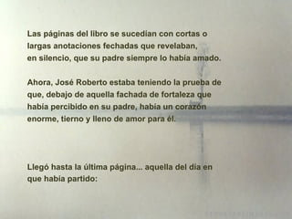 Las páginas del libro se sucedían con cortas o largas anotaciones fechadas que revelaban, en silencio, que su padre siempre lo había amado. Ahora, José Roberto estaba teniendo la prueba de que, debajo de aquella fachada de fortaleza que había percibido en su padre, había un corazón enorme, tierno y lleno de amor para él. Llegó hasta la última página... aquella del día en que había partido: 