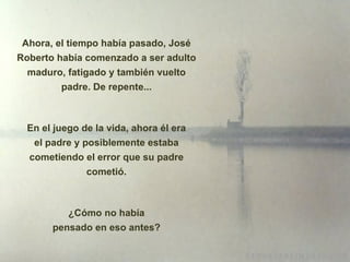 Ahora, el tiempo había pasado, José Roberto había comenzado a ser adulto maduro, fatigado y también vuelto padre. De repente... En el juego de la vida, ahora él era el padre y posiblemente estaba cometiendo el error que su padre cometió. ¿Cómo no había pensado en eso antes? 