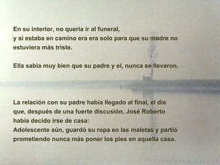 En su interior, no quería ir al funeral,  y si estaba en camino era era solo para que su madre no estuviera m á s triste. Ella sabia muy bien que su padre y el, nunca se llevaron. La relación con su padre había llegado al final, el día que, después de una fuerte discusión, José Roberto había decido irse de casa: Adolescente aún, guardó su ropa en las maletas y partió prometiendo nunca más poner los pies en aquella casa. 