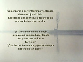 Comenzaron a correr lágrimas y entonces elevó sus ojos al cielo.  Esbozando una sonrisa, se desahogó en una confesión con voz alta: " ¡ Si Dios me mandara a elegir, juro que no quisiera haber tenido otro padre que no fueras tú, viejo!” “ ¡ Gracias por tanto amor, y perdóname por haber sido tan ciego!" 