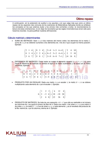 PRUEBAS DE ACCESO A LA UNIVERSIDAD
www.kaliumacademia.com -3-
ÚÚÚllltttiiimmmooo rrreeepppaaasssooo
A continuación, sin la pretensión de sustituir a tus apuntes y sin que valga más que como un último
repaso de los aspectos más comunes de los exámenes de Matemáticas Aplicadas donde se enfatizan
los conceptos en los que solemos dudar y los errores más corrientes a evitar, te recomendamos la
lectura de estas orientaciones, no sin dejar de recordarte que las reglas mnemotécnicas sirven sólo para
hacernos recordar, no para justificar nuestras afirmaciones:
Cálculo matricial y determinantes
 SUMA DE MATRICES: Sean A y B dos matrices del mismo orden; los elementos de la matriz C,
suma de A y B se obtienen sumando a los elementos de A los de B que ocupen la misma posición.
Ejemplo:
 DIFERENCIA DE MATRICES: Como restar es sumar el elemento opuesto (a – b = a + (-b)), para
hacer la diferencia de matrices se cambia el signo a la matriz sustraendo y se suma con la matriz
minuendo. Ejemplo:
 PRODUCTO POR UN ESCALAR: Dada una matriz A y un escalar , la matriz B = ·A se obtiene
multiplicando cada elemento de A por el escalar . Ejemplo:
 PRODUCTO DE MATRICES: Se trata de una operación A·B = C que sólo es realizable si el número
de columnas de A es igual al número de filas de B. Dada una matriz A de orden m x n y una matriz B
de orden n x p, la matriz C = A·B es de orden m x p, y cada elemento cij es el resultado del producto de
la fila i-ésima de A por la columna j-ésima de B. Ejemplo:














































81414
1052
1042
178695
642320
463102
189
622
430
765
430
612

















































624
212
222
178695
642320
463102
189
622
430
765
430
612






















03612
241818
6126
062
433
121
6
 