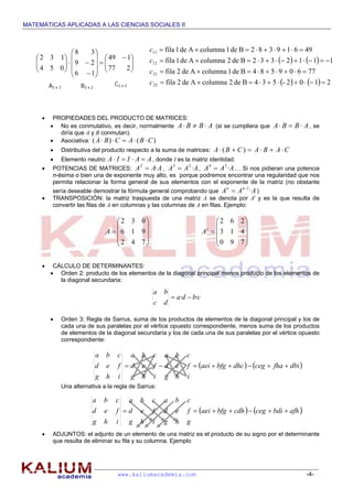 MATEMÁTICAS APLICADAS A LAS CIENCIAS SOCIALES II
www.kaliumacademia.com -4-
 PROPIEDADES DEL PRODUCTO DE MATRICES:
 No es conmutativo, es decir, normalmente ABBA  (si se cumpliera que ABBA  , se
diría que A y B conmutan).
 Asociativa: )()( CBACBA 
 Distributiva del producto respecto a la suma de matrices: CABACBA  )(
 Elemento neutro: AAIIA  , donde I es la matriz identidad.
 POTENCIAS DE MATRICES: AAA ·2
 , AAA ·23
 , AAA ·34
 … Si nos pidieran una potencia
n-ésima o bien una de exponente muy alto, es porque podremos encontrar una regularidad que nos
permita relacionar la forma general de sus elementos con el exponente de la matriz (no obstante
sería deseable demostrar la fórmula general comprobando que AAA nn
·1
 )
 TRANSPOSICIÓN: la matriz traspuesta de una matriz A se denota por At
y es la que resulta de
convertir las filas de A en columnas y las columnas de A en filas. Ejemplo:
 CÁLCULO DE DETERMINANTES:
 Orden 2: producto de los elementos de la diagonal principal menos producto de los elementos de
la diagonal secundaria:
cbda
dc
ba
·· 
 Orden 3: Regla de Sarrus, suma de los productos de elementos de la diagonal principal y los de
cada una de sus paralelas por el vértice opuesto correspondiente, menos suma de los productos
de elementos de la diagonal secundaria y los de cada una de sus paralelas por el vértice opuesto
correspondiente:
Una alternativa a la regla de Sarrus:
 ADJUNTOS: el adjunto de un elemento de una matriz es el producto de su signo por el determinante
que resulta de eliminar su fila y su columna. Ejemplo
A2 x 3 B3 x 2
C2 x 2





 


















277
149
16
29
38
054
132    
    2102-534Bde2columnaAde2fila
77609584Bde1columnaAde2fila
1112332Bde2columnaAde1fila
49619382Bde1columnaAde1fila
22
21
12
11




c
c
c
c
   dbifhacegdhcbfgaei
ihg
fed
cba
ihg
fed
cba
ihg
fed
cba

   afhbdicegcdhbfgaei
ghgihg
fedfed
cbacba
ihg
fed
cba












742
916
032
A











790
413
262
t
A
 