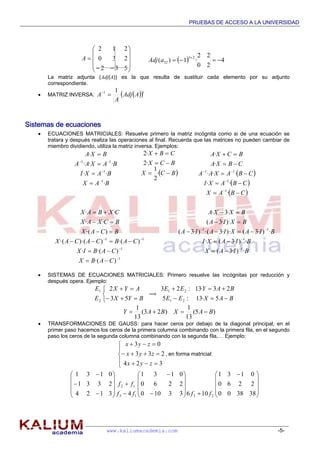 PRUEBAS DE ACCESO A LA UNIVERSIDAD
www.kaliumacademia.com -5-
La matriz adjunta (Adj(A)) es la que resulta de sustituir cada elemento por su adjunto
correspondiente.
 MATRIZ INVERSA:   t
AAdj
A
A
11

Sistemas de ecuaciones
 ECUACIONES MATRICIALES: Resuelve primero la matriz incógnita como si de una ecuación se
tratara y después realiza las operaciones al final. Recuerda que las matrices no pueden cambiar de
miembro dividiendo, utiliza la matriz inversa. Ejemplos:
BAX
BAXI
BAXAA
BXA
·
··
···
·
1
1
11







 BCX
BCX
CBX



·
2
1
·2
·2
 
 
 CBAX
CBAXI
CBAXAA
CBXA
BCXA








·
··
···
·
·
1
1
11
1
1
11
)·(
)·(·
)·())·(·(
)·(
··
··









CABX
CABIX
CABCACAX
BCAX
BCXAX
CXBAX
BIAX
BIAXI
BIAXIAIA
BXIA
BXXA
·)·3(
·)·3(·
·)·3()··3·()·3(
)··3(
·3·
1
1
11








 SISTEMAS DE ECUACIONES MATRICIALES: Primero resuelve las incógnitas por reducción y
después opera. Ejemplo:





BYX
AYX
E
E
53
2
2
1
ï
BAXEE
BAYEE


5·13:5
23·13:23
21
21
)5(
13
1
)23(
13
1
BAXBAY 
 TRANSFORMACIONES DE GAUSS: para hacer ceros por debajo de la diagonal principal, en el
primer paso hacemos los ceros de la primera columna combinando con la primera fila, en el segundo
paso los ceros de la segunda columna combinando con la segunda fila,… Ejemplo:








324
233
03
zyx
zyx
zyx
, en forma matricial:









 



























383800
2260
0131
10633100
2260
0131
43124
2331
0131
2313
12
ffff
ff












532
230
212
A   4
20
22
·1)(
23
32 

aAdj
 