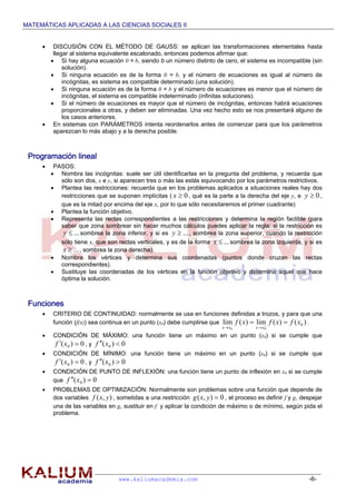 MATEMÁTICAS APLICADAS A LAS CIENCIAS SOCIALES II
www.kaliumacademia.com -6-
 DISCUSIÓN CON EL MÉTODO DE GAUSS: se aplican las transformaciones elementales hasta
llegar al sistema equivalente escalonado, entonces podemos afirmar que:
 Si hay alguna ecuación 0 = b, siendo b un número distinto de cero, el sistema es incompatible (sin
solución).
 Si ninguna ecuación es de la forma 0 = b, y el número de ecuaciones es igual al número de
incógnitas, es sistema es compatible determinado (una solución).
 Si ninguna ecuación es de la forma 0 = b y el número de ecuaciones es menor que el número de
incógnitas, el sistema es compatible indeterminado (infinitas soluciones).
 Si el número de ecuaciones es mayor que el número de incógnitas, entonces habrá ecuaciones
proporcionales a otras, y deben ser eliminadas. Una vez hecho esto se nos presentará alguno de
los casos anteriores.
 En sistemas con PARÁMETROS intenta reordenarlos antes de comenzar para que los parámetros
aparezcan lo más abajo y a la derecha posible.
Programación lineal
 PASOS:
 Nombra las incógnitas: suele ser útil identificarlas en la pregunta del problema, y recuerda que
sólo son dos, x e y, si aparecen tres o más las estás equivocando por los parámetros restrictivos.
 Plantea las restricciones: recuerda que en los problemas aplicados a situaciones reales hay dos
restricciones que se suponen implícitas ( 0x , qué es la parte a la derecha del eje y, e 0y ,
que es la mitad por encima del eje x, por lo que sólo necesitaremos el primer cuadrante)
 Plantea la función objetivo.
 Representa las rectas correspondientes a las restricciones y determina la región factible (para
saber que zona sombrear sin hacer muchos cálculos puedes aplicar la regla: si la restricción es
...y sombrea la zona inferior, y si es ...y , sombrea la zona superior, cuando la restricción
sólo tiene x, que son rectas verticales, y es de la forma ...x sombrea la zona izquierda, y si es
...x , sombrea la zona derecha).
 Nombra los vértices y determina sus coordenadas (puntos donde cruzan las rectas
correspondientes).
 Sustituye las coordenadas de los vértices en la función objetivo y determina aquel que hace
óptima la solución.
Funciones
 CRITERIO DE CONTINUIDAD: normalmente se usa en funciones definidas a trozos, y para que una
función (f(x)) sea continua en un punto (x0) debe cumplirse que )()(lim)(lim 0
00
xfxfxf
xxxx
 

.
 CONDICIÓN DE MÁXIMO: una función tiene un máximo en un punto (x0) si se cumple que
0)( 0  xf , y 0)( 0  xf
 CONDICIÓN DE MÍNIMO: una función tiene un máximo en un punto (x0) si se cumple que
0)( 0  xf , y 0)( 0  xf
 CONDICIÓN DE PUNTO DE INFLEXIÓN: una función tiene un punto de inflexión en x0 si se cumple
que 0)( 0  xf
 PROBLEMAS DE OPTIMIZACIÓN: Normalmente son problemas sobre una función que depende de
dos variables ),( yxf , sometidas a una restricción 0),( yxg , el proceso es definir f y g, despejar
una de las variables en g, sustituir en f y aplicar la condición de máximo o de mínimo, según pida el
problema.
 
