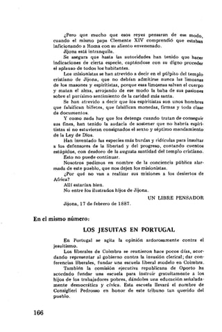 ¿Pero que mucho que esos reyes pensaran de ese modo
cuando el mismo papa Clemente XIV comprendió que estaban
inficionando a Roma con su aliento envenenado.
Jijona está intranquila.
Se asegura que hasta las autoridades han tenido que hacer
indicaciones de cierta especie, captándose con su digno proceder
el aplauso de todos los habitantes.
Los misionistas se han atrevido a decir en el pulpito del templo
cristiano de Jijona, que no debían admitirse nunca las limosnas
de los masones y espiritistas, porque esas limosnas salvan el cuerpo
y matan el alma, arrojando de ese modo la baba de sus pasiones
sobre el purísimo sentimiento de la caridad más santa.
Se han atrevido a decir que los espiritistas son unos hombres
que falsifican billetes, que falsifican monedas, firmas y toda clase
de documentos.
Y como nada hay que los detenga cuando tratan de conseguir
sus fines, han tenido la audacia de sostener que no habría espiri-
tistas si no estuvieran consignados el sexto y séptimo mandamiento
de la Ley de Dios.
Han inventado las especies más burdas y ridiculas para insultar
a los defensores de la libertad y del progreso, contando cuentos
estúpidos, con desdoro de la augusta santidad del templo cristiano.
Esto no puede continuar.
Nosotros pedimos en nombre de la conciencia pública alar-
mada de este pueblo, que nos dejen los misionistas.
¿Por qué no van a realizar sus misiones a los desiertos de
África?
Allí estarían bien.
No entre los ilustrados hijos de Jijona.
UN LIBRE PENSADOR
Jijona, 17 de febrero de 1887.
mismo número:
LOS JESUÍTAS EN PORTUGAL
En Portugal se agita la opinión ardorosamente contra el
jesuitismo.
Los liberales de Coimbra se reunieron hace pocos días, acor-
dando representar al gobierno contra la invasión clerical; dar con-
ferencias liberales, fundar una escuela liberal modelo en Coimbra.
También la comisión ejecutiva republicana de Oporto ha
acordado fundar una escuela para instruir gratuitamente a los
hijos de los trabajadores pobres, dándoles una educación señalada-
mente democrática y cívica. Esta escuela llevará el nombre de
Consiglieri Pedrosso en honor de este tribuno tan querido del
pueblo.
 