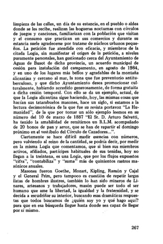 limpieza de las calles, un día de su estancia, en el pueblo o aldea
donde se les recibe, realizan las hogueras nocturnas con círculos
de juegos y canciones, familiarizan con la población que visitan
y el consumo que practican en sus comercios y durante su
estancia suele agradecerse por tratarse de núcleos urbanos peque-
ños. La petición fue atendida con eficacia, y miembros de la
citada Logia, sin manifestar el origen de la petición, a niveles
puramente personales, han gestionado cerca del Ayuntamiento de
Aguas de Busot de dicha provincia, un acuerdo municipal de
cesión para instalación del campamento, en agosto de 1984,
y en uno de los lugares más bellos y agradables de la montaña
alicantina y cercano al mar, la zona que fue preventorio antitu-
berculoso, y que dicho Ayuntamiento desea promocionar cul-
turalmente, habiendo accedido generosamente, de forma gratuita
a dicha cesión temporal. Con ello se da un ejemplo, actual, de
que la Logia alicantina sigue haciendo, hoy, las mismas cosas que
hacían sus tatarabuelos masones, hace un siglo, si estamos a la
lectura decimonónica de la que fue su revista portavoz "La Hu-
manidad ", de la que por tomar un sólo ejemplo leemos en su
número del 10 de marzo de 1887 "El Sr. D. Arturo Salvetti,
ha tenido la amabilidad de remitirnos un B.L.M, acompañado
de 20 bonos de pan y arroz, que se han de repartir el domingo
próximo en el vestíbulo del Círculo de Cazadores...'*.
Ciertamente se hace difícil medir esencias con números,
pero volviendo al reino de la cantidad, se podría decir, por medir
en la misma Logia que comentamos, que si bien sus miembros
activos, afiliados, partícipes habituales de sus tenidas, hoy no
llegan a la treintena, es una Logia, que por los flujos expuestos
"cifra", "contabiliza" y "suma" más de quinientos rastros ma-
sónicos anuales.
Masones fueron Goethe, Mozart, Kipling, Ramón y Cajal
y el General Prim, pero tampoco es cuestión de repetir largas
listas de hombres ilustres, también lo han sido mineros de Li-
nares, artesanos y trabajadores, masón puede ser todo el ser
humano que ame la libertad, la igualdad y la fraternidad, y se
decida a escudriñar su interior, buscando esas dramáticas respues-
tas que todos buscamos de ¿quién soy yo y qué hago aquí?
para que en esa búsqueda llegue hasta donde sea capaz de llegar
por sí mismo.
267
 