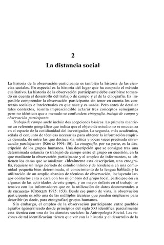 2 
La distancia social 
La historia de la observación participante es también la historia de las cien-cias 
sociales. En especial es la historia del lugar que ha ocupado el método 
cualitativo. La historia de la observación participante debe escribirse toman-do 
en cuenta el desarrollo del trabajo de campo y el de la etnografía. Es im-posible 
comprender la observación participante sin tener en cuenta los con-textos 
sociales e intelectuales en que nace y es usada. Pero antes de detallar 
tales contextos, resulta imprescindible aclarar tres conceptos semejantes 
pero no idénticos que a menudo se confunden: etnografía, trabajo de campo y 
observación participante. 
Trabajo de campo suele incluir dos acepciones básicas. La primera mantie-ne 
un referente geográfico que indica que el objeto de estudio no se encuentra 
en el espacio de la cotidianidad del investigador. La segunda, más académica, 
señala el conjunto de técnicas necesarias para obtener la información empíri-ca 
deseada, de entre las que destaca «la mítica y pocas veces precisada obser-vación 
participanten (KROTZ1 991: 50). La etnografía, por su parte, es la des-cripción 
de los grupos humanos. Una descripción que se consigue tras una 
determinada estancia (o trabajo) de campo entre el grupo en cuestión, en la 
que mediante la observación participante y el empleo de informantes, se ob-tienen 
los datos que se analizan: «Idealmente esta descripción, una etnogra-fía, 
requiere un largo período de estudio íntimo y de residencia en una comu-nidad 
pequeña bien determinada, el conocimiento de la lengua hablada y la 
utilización de un amplio abanico de técnicas de observación, incluyendo lar-gos 
contactos cara a cara con los miembros del grupo local, participación en 
algunas de las actividades de este grupo, y un mayor énfasis en el trabajo in-tensivo 
con los informadores que en la utilización de datos documentales o 
de encuesta)) (CONKLIN19 75: 153). Desde ese punto de vista, la observación 
participante es sólo una de las múltiples técnicas que pueden emplearse para 
describir (es decir, para etnografiar) grupos humanos. 
Sin embargo, el empleo de la observación participante entre pueblos 
ágrafos (generalizado desde principios del siglo XX) identifica parcialmente 
esta técnica con una de las ciencias sociales: la Antropología Social. Las ra-zones 
de tal identificación tienen que ver con la historia y el desarrollo de la 
 