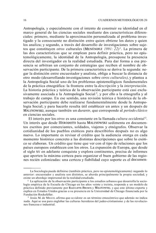 16 CUADERNOS METODOLÓGICOS 20 
Antropología, y especialmente con el intento de construir su identidad en el 
marco general de las ciencias sociales mediante dos características diferen-ciales: 
primero, mediante la aproximación personalizada al problema inves-tigado 
y la consecuente no distinción entre quien obtiene los datos y quien 
los analiza; y segundo, a través del desarrollo de investigaciones sobre suje-tos 
que constituyen otros culturales (MENÉNDEZ 1991: 22) l. La primera de 
las dos características que se emplean para definir práctica, pero no epis-temológicamente, 
la identidad de la Antropología, presupone la presencia 
directa del investigador en la realidad estudiada. Para dar forma a esa pre-sencia 
se arbitran un conjunto de estrategias que reciben el nombre de ob-servación 
participante. De la primera característica se deriva la segunda: ne-gar 
la distinción entre encuestador y analista, obliga a buscar la distancia de 
otro modo (desarrollando investigaciones sobre oti-os culturales), y plantea a 
la Antropología Social uno de los problemas epistemológicos fundamentales 
de la práctica etnográfica: la frontera entre la descripción y la interpretación. 
La historia práctica y teórica de la observación participante está casi exclu-sivamente 
asociada a la Antropología Social 2, y por ello a la etnografía y al 
trabajo de campo. En ese sentido, una revisión teórica e histórica de la ob-servación 
participante debe realizarse fundamentalmente desde la Antropo-logía 
Social; y para hacerlo resulta útil establecer un antes y un después de 
MALINOWSKI, aunque también un durante, que corresponde al período clásico 
en ciencias sociales. 
El interés por los otros es una constante en la llamada cultura occidental 3. 
Un interés que desde HERODOThOa sta MALINOWSKsIe dimenta en documen-tos 
escritos por comerciantes, soldados, viajeros y etnógrafos. Observar la 
cotidianidad de los pueblos exóticos para describirlos después no es algo 
nuevo. Lo importante es revisar el crédito que la audiencia otorga en cada 
momento histórico concreto a las distintas descripciones que sobre lo exóti-co 
se elaboran. Un crédito que tiene que ver con el tipo de relaciones que los 
países europeos establecen con los otros. La expansión de Europa, que desde 
el siglo xv en adelante conquista y explora continentes, precisa de informes 
que aporten la máxima certeza para organizar el buen gobierno de las regio-nes 
recién colonizadas: una certeza y fiabilidad cuyo soporte es el documen- 
La Sociología puede definirse (también práctica, pero no epistemológicamente) negando lo 
anterior: encuestador y analista son distintos, se aborda principalmente la propia sociedad, y 
existe un abordaje impersonal de la realidad estudiada. 
La aplicación de la observación participante a los estudios urbanos que desarrolla la socio-logía 
empírica de la Escuela de Chicago en los años veinte y treinta, responde a un modelo de 
práctica definido previamente por ~DCLIFFE-BROy WMNA LINOWSyK Iq,u e este último exporta y 
explica en Estados Unidos gracias a su presencia en la Universidad de Chicago financiada por la 
Fundación Rockefeller. 
Jesús M. de MIGUEL afirma que occidente es un término etnocéntrico que además no indica 
nada. Aquí se usa para englobar las culturas herederas del judeo-cristianismo y de las revolucio-nes 
francesa e industrial. 
 