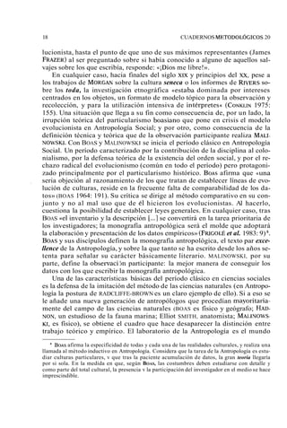 18 CUADERNOS METODOLÓGICOS 20 
lucionista, hasta el punto de que uno de sus máximos representantes (James 
FRAZER) al ser preguntado sobre si había conocido a alguno de aquellos sal-vajes 
sobre los que escribía, responde: «iDios me libre!». 
En cualquier caso, hacia finales del siglo XIX y principios del XX, pese a 
los trabajos de MORGANs obre la cultura seneca o los informes de Rnm~sso - 
bre los toda, la investigación etnográfica «estaba dominada por intereses 
centrados en los objetos, un formato de modelo tópico para la observación y 
recolección, y para la utilización intensiva de intérpretes« (CONKLI1N97 5: 
155). Una situación que llega a su fin como consecuencia de, por un lado, la 
irrupción teórica del particularismo boasiano que pone en crisis el modelo 
evolucionista en Antropología Social; y por otro, como consecuencia de la 
definición técnica y teórica que de la observación participante realiza MALI-NOWS~ 
C. on BOAS y MALINOWSKI se inicia el período clásico en Antropología 
Social. Un período caracterizado por la contribución de la disciplina al colo-nialismo, 
por la defensa teórica de la existencia del orden social, y por el re-chazo 
radical del evolucionismo (común en todo el período) pero protagoni-zado 
principalmente por el particularismo histórico. BOASa firma que «una 
, seria objeción al razonamiento de los que tratan de establecer líneas de evo-lución 
de culturas, reside en la frecuente falta de comparabilidad de los da-tos 
» (BOAS 1964: 191). Su crítica se dirige al método comparativo en su con-junto 
y no al mal uso que de él hicieron los evolucionistas. Al hacerlo, 
cuestiona la posibilidad de establecer leyes generales. En cualquier caso, tras 
BOAS «el inventario y la descripción [...] se convertirá en la tarea prioritaria de 
los investigadores; la monografía antropológica será el molde que adoptará 
la elaboración y presentación de los datos empíricos» (FRIGOLÉ et al. 1983: 9) S. 
BOAS y sus discípulos definen la monografía antropológica, el texto par exce-llence 
de la Antropología, y sobre la que tanto se ha escrito desde los años se-tenta 
para señalar su carácter básicamente literario. MALINOWSKI, por su 
parte, define la observacijn participante: la mejor manera de conseguir los 
datos con los que escribir la monografía antropológica. 
Una de las características básicas del período clásico en ciencias sociales 
es la defensa de la imitación del método de las ciencias naturales (en Antropo-logía 
la postura de RADCLIFFE-BROWN es un claro ejemplo de ello). Si a eso se 
le añade una nueva generación de antropólogos que procedían mayoritaria-mente 
del campo de las ciencias naturales (BOAS es físico y geógrafo; HAD-NON, 
un estudioso de la fauna marina; Elliot SMITH, anatomista; MAI.INOWS-KI, 
es físico), se obtiene el cuadro que hace desaparecer la distinción entre 
trabajo teórico y empírico. El laboratorio de la Antropología es el mundo 
BOAS afirma la especificidad de todas y cada una de las realidades culturales, y realiza una 
llamada al método inductivo en Antropología. Considera que la tarea de la Antropología es estu-diar 
culturas particulares, v que tras la paciente acumulación de datos, la gran teoría llegaría 
por si sola. En la medida en que, según BOAS, las costumbres deben estudiarse con detalle y 
como parte del total cultural, la presencia v la participación del investigador en el medio se hace 
imprescindible. 
 