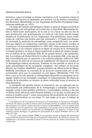 primitivo, y para investigar es preciso sumergirse en él. La manera exacta en 
que esto debe hacerse es planteada, por primera vez de manera sistemática, 
por Bronislaw MALINOWSeKnI Los Argonautas del Pacífico Occidental (origi-nalmente 
publicada en 1922). 
A lo largo del modelo antropológico clásico se gesta la imagen social de la 
Antropología y del antropólogo tal y como hoy es percibida. MALINOWSdKeI-fine 
la observación participante, de la cual se va a hacer no sólo un rito de 
paso profesional, sino prácticamente un estilo de vida hasta mucho tiempo 
después de la publicación de Los Argonautas: «hay profesiones cuyas condi-ciones 
de vida han sido hechas para dar testimonio [...] Claude Levi-Strauss 
ha inventado la profesión de antropólogo como ocupación total, una profe-sión 
que implica un compromiso espiritual, similar al del artista creador, el 
aventurero o el psicoanalista)) (SONTAG 1983: 86) 9. Otra característica del pe-riodo 
clásico es el c~nsensore specto al objeto de estudio de la Antropología: 
el mundo primitivo (si bien al objeto tradicional se añade de manera progre-siva 
el análisis de las realidades folk, de los grupos étnicos y del campesina-do). 
Los trabajos de Robert REDFIELD sobre las sociedades folk «a las que de-fine 
esencialmente por su oposición a las culturas urbanas» (MERCIER 1963: 
520), marcan el inicio de un proceso de redefinición del objeto de estudio de 
la Antropología todavía inconcluso. También en este período se inicia el es-tudio 
antropológico de las sociedades complejas: «los trabajos de los Lvnd, 
Warner, los Gardner, Klukhohn, el grupo británico de Observación de Masas, 
Redfield, constituyen la avanzada de un proceso caracterizado por su dis-continuidad, 
pero que se constituyó en este lapso» (MENÉNDE1Z9 91: 25). 
Pese a que ya en este periodo la Antropología desarrolla un programa inves-tigador 
amplio en las sociedades complejas, el replanteamiento del objeto de 
estudio de la disciplina no alcanza su plena intensidad hasta el proceso de 
descolonización. 
La etnografía del período clásico se caracteriza, por ser aplicada casi ex-clusivamente 
por profesionales de la Antropología a realidades sociales de 
pequeña escala (como pueblos primitivos y comunidades rurales), a las que 
se define como universos relativamente aislados y en los que se tiene poco en 
cuenta el cambio social lo, como consecuencia del predominio de la teoría es-tructural- 
funcionalista en esa etapa. Es una etapa en la que el trabajo de 
La comparación de la experiencia de campo con el psicoanálisis es frecuente en Antropolo-gía 
Social. Se supone que sólo el contacto directo permite penetrar la realidad social estudiada; 
algo semejante a la relación médico-paciente en el caso del ~sicoanálisis:« si no se aceptan todas 
las condiciones de esta experiencia, cuya originalidad es tan grande como la relación psicoana-lítica 
que vincula al médico con su paciente, nos arriesgamos a ver aparecer, en lugar de una 
auténtica ciencia etnológica, un gabinete de curiosidades de la especie humana» (PANOFF y PA-NOFF 
1975: 80). 
'O Lo cual, como plantea CARDÍN(1 990), es una paradoja porque la llegada del antropólogo 
suele ~roducirseb astante más tarde que la llegada del comerciante y del misionero, quienes ine-vitablemente 
y de manera automática ponen en marcha procesos de cambio social rápido y de 
aculturación. 
 