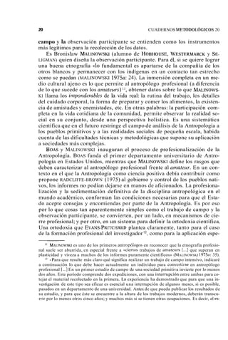 m CUADERNOS METODOLÓGICOS 20 
campo y la observación participante se entienden como los instrumentos 
más legítimos para la recolección de los datos. 
Es Bronislaw MALINOWSK(Ia lumno de HOBHOUSE, WESTERMARCyK SE-LIGMAN) 
quien diseña la observación participante. Para él, si se quiere lograr 
una buena etnografía «lo fundamental es apartarse de la compañía de los 
otros blancos y permanecer con los indígenas en un contacto tan estrecho 
como se puedan (MALINOWSKI 1975a: 24). La inmersión completa en un me-dio 
cultural ajeno es lo que permite al antropólogo profesional (a diferencia 
de lo que sucede con los amateurs) 11, obtener datos sobre lo que MALINOWS-KI 
llama los inzponderables de la vida real: la rutina del trabajo, los detalles 
del cuidado corporal, la forma de preparar y comer los alimentos, la existen-cia 
de amistades y enemistades, etc. En otras palabras: la participación com-pleta 
en la vida cotidiana de la comunidad, permite observar la realidad so-cial 
en su conjunto, desde una perspectiva holística. Es una sistemática 
científica que en el futuro restringe el campo de análisis de la Antropología a 
los pueblos primitivos y a las realidades sociales de pequeña escala, habida 
cuenta de las dificultades técnicas y metodológicas que supone su aplicación 
a sociedades más complejas. 
BOAS y MALINOWSKI inauguran el proceso de profesionalización de la 
Antropología. BOAS funda el primer departamento universitario de Antro-pología 
en Estados Unidos, mientras que MALINOWSKdI efine los rasgos que 
deben caracterizar al antropólogo profesional frente al anzateur. En un con-texto 
en el que la Antropología como ciencia positiva debía contribuir como 
propone RADCLIFFE-BROWN (1975) al gobierno y control de los pueblos nati-vos, 
los infoimes no podían dejarse en manos de aficionados. La profesiona-lización 
y la sedimentación definitiva de la disciplina antropológica en el 
mundo académico, conforman las condiciones necesarias para que el Esta-do 
acepte consejas y encomiendas por parte de la Antropología. Es por eso 
por lo que cosas tan aparentemente simples como el trabajo de campo y la 
observación participante, se convierten, por un lado, en mecanismos de cie-rre 
profesional; y por otro, en un sistema para definir la ortodoxia científica. 
Una ortodoxia que EVANS-PRITCHARD plantea claramente, tanto para el caso 
de la formación profesional del investigador 12, como para la aplicación espe-l1 
MALINOWSeKs Iu no de los primeros antropólogos en reconocer que la etnografía profesio-nal 
suele ser aburrida, en especial frente a ((ciertos trabajos de amateurs [...] que superan en 
plasticidad y viveza a muchos de los informes puramente científicos» (MALINOWSKI 1975a: 35). 
l2 <Para que resulte más claro qué significa realizar un trabajo de campo intensivo, indicaré 
a continuación lo que debe hacer actualmente un individuo para conver-tirse en antropólogo 
profesional [...] En un primer estudio de campo de una sociedad primitiva invierte por lo menos 
dos años. Este período comprende dos expediciones, con una interrupción entre ambas para co-tejar 
el material recolectado en la primera. 1.a experiencia ha demostrado que para que una in-vestigación 
de este tipo sea eficaz es esencial una interrupción de algunos meses, si es posible, 
pasados en un departamento de una universidad. Antes de que pueda publicar los resultados de 
su estudio, y para que éste se encuentre a la altura de los trabajos modernos, deberán transcu-rrir 
por lo menos otros cinco años; y muchos más si se tienen otras ocupaciones. Es decir, el es- 
 
