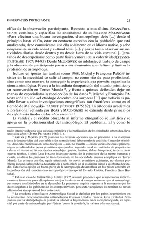 cífica de la observación participante. Respecto a esta última EVANS-PRIT-CHARD 
continúa y especifica las enseñanzas de su maestro MALINOWSKI: 
«Para efectuar una buena investigación, el antropólogo debe [...] desde el 
principio hasta el fin, estar en contacto estrecho con la población que está 
analizando, debe comunicarse con ella solamente en el idioma nativo, y debe 
ocuparse de su vida social y cultural total [...], y por lo tanto observar sus ac-tividades 
diarias desde dentro y no desde fuera de su vida comunal [...] tra-tando 
de desempeñarse como parte física y moral de la colectividad)) (EVANS-PRITCHARD 
1967: 94-95). Desde MALINOWSKeIn adelante, el trabajo de campo 
y la observación participante pasan a ser elementos que definen y limitan la 
profesión de antropólogo. 
Incluso en épocas tan tardías como 1968, Michel y Francoise PANOFFin - 
sisten en la necesidad de salir al campo, no como rito de paso profesional, 
sino como una manera de conseguir la experiencia que permita organizar la 
ciencia etnológica. Frente a la inmediata desaparición del mundo primitivo y 
su reconversión en Tercer Mundo 13, y frente a quienes defienden dejar en 
manos de especialistas la recolección de los datos 14, Michel y Francoise PA-NOFF 
señalan que «el etnólogo descubre con sorpresa [...] que todavía es po-sible 
llevar a cabo investigaciones etnográficas tan fructíferas como en el 
tiempo de Malinowski)) (PANOFF y PANOFF 1975: 82). La ortodoxia académica 
y profesional definida por BOASy MALINOWSKsIe extiende desde principios 
de siglo hasta finales de los años sesenta 15. 
La validez y el crédito otorgado al informe etnográfico se justifica y se 
apoya en la profesionalidad del antropólogo. El problema, tal y como lo 
tudio intensivo de una sola sociedad primitiva y la publicación de los resultados obtenidos, lleva 
unos diez años), (EVANS-PRITCH1A9R67D: 93). 
l3 KAPLANy MANERS(1 975) plantean las diversas opciones que se presentan a la disciplina 
ante la desaparición del que había sido su tradicional laboratorio de análisis: el mundo primiti-vo. 
Ante esta reorientación de la disciplina -aún no resuelta- caben varias opciones: primero, 
seguir estudiando los pocos primitivos que quedan; segundo, analizar unidades de pequeña es-cala 
en el marco de las sociedades complejas: guetos, barrios, aldeas, hospitales; tercero, crear 
nuevas teorías, o como LEVI-STRAUiSnvSe stigar acerca de la estructura de la mente humana; y 
cuarto, analizar los procesos de transformación de las sociedades menos complejas en Tercer 
Mundo. La primera opción, seguir estudiando los pocos primitivos existentes, no plantea pro-blema 
alguno, salvo el de la desaparición a corto plazo de la disciplina junto a su objeto de estu-dio. 
Ésta fue la opción de buena parte de la Antropología desarrollada en los países centrales en 
la producción del conocimiento antropológico (en especial Estados Unidos, Francia y Gran Bre-taña). 
l4 Tal es el caso de FRIEDRICyH LSU DTKE (1975) cuando proponen que sean técnicos especifi-camente 
formados para ello quienes recojan los datos en el campo, mientras que el antropólogo 
permanece analizándolos en su despacho. La propuesta implica regresar a la manera en que los 
datos llegaban a los gabinetes de los comparativistas, pero esta vez quienes los remiten no serían 
aficionados sino personal bien entrenado. 
l5 La ortodoxia científica en Antropología Social es definida por los países hegemónicos en 
la producción del conocimiento antropológico (Estados Unidos, Francia, Gran Bretaña). Pero 
puesto que la Antropología es plural, la ortodoxia hegemónica no es siempre seguida, en espe-cial 
por parte de antropologías periféricas (como la española, la italiana o la mexicana). 
 