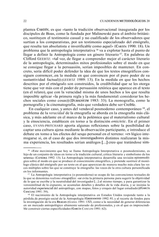 22 CUADERNOS METODOLÓGICOS 20 
plantea CARD~Ne,s que «tanto la tradición observacional inaugurada por los 
discípulos de Boas, como la fundada por Malinowski para el ámbito británi-co, 
sustituyen el testimonio casual y ;o cualificado de los observadores que 
surtían a los comparatistas, por un testimonio especializado del etnógrafo, 
que resulta tan absolutista e inverificable como aquel)) (CARDÍ1N9 90: 18). Un 
problema que la antropología interpretativa lb va a explotar hasta el punto de 
llegar a definir la Antropología como un género literario 17. En palabras de 
Clifford GEERTZ: «tal vez, de llegar a comprender mejor el carácter literario 
de la antropología, determinados mitos profesionales sobre el modo en que 
se consigue llegar a la persuasión, serían imposibles de mantener. En con-creto, 
sería difícil poder defender la idea de que los textos etnográficos con-siguen 
convencer,.en la medida en que convencen por el puro poder de su 
sustantividad factual)) (GEERTZ 1989: 13). En la medida en que los hechos 
descritos por el etnógrafo son construidos, la credibilidad qué se les otorga 
tiene que ver más con el poder de persuasión retórica que aparece en el texto 
(en el relato), que con la veracidad misma de unos hechos a los que resulta 
imposible aplicar (<lap rimera regla y la más fundamental: considerar los he-chos 
sociales como cosas)) (DURKHEIM1 983: 33). La monografía, como la 
pornografía y la cinematografía, más que verdadera debe ser Creíble. 
En cualquier caso, y antes del vendaval posmoderno contemporáneo ls, el 
problema de la veracidad de la etnografía se aborda en la etnografía más clá-sica, 
y más adelante en el marco de la polémica que el materialismo cultural 
y la etnociencia, establecen en torno a la distinción ernicktic. En el primer 
caso, EVANS-PRITCHARD aporta algunas reflexiones sobre la posibilidad de 
captar una cultura ajena mediante la observación participante, e introduce el 
debate en torno a los efectos del sesgo personal en el terreno: «es lógico inte-rrogarse 
si, en el caso de que dos iAveStigadores distintos realizaran la mis-ma 
experiencia, los resultados serían análogos [...] creo que tratándose sim- 
<«Estem ovimiento que hoy se llama Antropología Interpretativa o posmodernismo, es 
hijo de un conjunto de ideas en torno a la tradición cultural, crítica literaria y simbolismo de los 
setentan (CÁTEDR1A9 92: 13). La Antropología interpretativa desarrolla una revisión epistemoló-gica 
sobre el modo en que se produce el conocimiento etnográfico, y pretende sustituir el monó-logo 
clásico del etnógrafo por un texto en el que aparezcan de manera mucho más clara las vo-ces 
múltiples sobre las que se construye la etnografía: las voces de la otra cultura personificada 
en los informantes. 
Ii La Antropología interpretativa (o posmoderna) se ocupa de las convenciones textuales de 
lo que se denomina realismo etnográfico: «se evita la primera persona para sugerir la objetividad 
de lo que se escribe y la neutralidad del investigador [...] al mismo tiempo, y para garantizar la 
verosimilitud de lo expuesto, se acumulan detalles y detalles de la vida diaria, y se insinúa la 
autoridad experiencia1 del antropólogo, con mapas, fotos y croquis del lugar estudiado)) (GARCIA 
CANCLIN19I 9 1 : 59). 
la El nacimiento de la Antropología interpretativa en Estados Unidos responde tanto a la 
pérdida.de prestigio social de la Antropología (GREENWO1O9D92 : 6), y al recorte de fondos para 
la investigación de la era REAGA(NG ARMA 1991: 132), como a la necesidad de generar diferencias 
en un mercado antropológico altamente saturado de profesionales, y en el que es imprescindi-ble 
construir ciertas especificidades (GARCICAA NCLINI 1991: 62). 
 