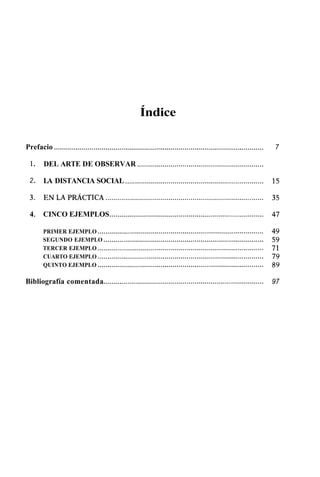Índice 
Prefacio .......................................................................................................... 7 
1 . DEL ARTE DE OBSERVAR ................................................................ 
2 . LA DISTANCIA SOCIAL ...................................................................... 
4 . CINCO EJEMPLOS .............................................................................. 
PRIMER EJEMPLO .................................................................................... 
SEGUNDO EJEMPLO ................................................................................. 
TERCER EJEMPLO .................................................................................... 
CUARTO EJEMPLO .................................................................................... 
QUINTO EJEMPLO .................................................................................... 
Bibliografía comentada ................................................................................. 97 
 