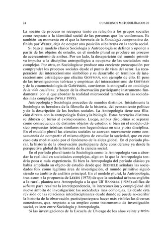 24 CUADERNOS METODOL~GICOS 20 
La noción de proceso se recupera tanto en relación a los grupos sociales 
como respecto a la identidad social de las personas que los conforman. Es 
también un momento en el que la herencia de la Sociología comprensiva de-finida 
por WEBER, deja de ocupar una posición subalterna en la teoría social. 
Si bajo el modelo clásico Sociología y Antropología se definen y oponen a 
partir de los objetos de estudio, en el modelo plural se produce un proceso 
de acercamiento de ambas. Por un lado, la desaparición del mundo primiti-vo 
impulsa a la disciplina antropológica a ocuparse de las sociedades más 
complejas. Por otro, en Sociología se produce una creciente preocupación por 
comprender los procesos sociales desde el punto de vista del actor. La recu-peración 
del interaccionismo simbólico y su desarrollo en términos de inte-raccionismo 
estratégico que efectúa GOFFMAN, son ejemplo de ello. El peso 
de las investigaciones teóricas y empíricas del interaccionismo de GOFFMAN 
y de la etnometodología de GARFINKEcLo,n vierten la etnografía en sociología 
de la vida cotidiana, y hacen de la observación participante instrumento fun-damental 
con el que abordar la realidad microsocial también en las socieda-des 
más complejas (WOLF 1989). 
Antropología y Sociología proceden de mundos distintos. Inicialmente la 
Sociología es heredera de la filosofía de la historia, del pensamiento político 
y de la descripción de los hechos sociales. La Antropología tiene una filia-ción 
directa con la antropología física y la biología. Estas herencias distintas 
se diluyen en torno al evolucionismo. Luego, ambas disciplinas se separan 
como consecuencia de distintos objetos de estudio, si bien en el modelo clá-sico 
propuestas teóricas similares son hegemónicas en una y otra disciplina. 
En el modelo plural las ciencias sociales se acercan nuevamente como con-secuencia 
de compartir el mismo objeto de estudio: la sociedad, que en este 
caso está mediatizado por el fenómeno de la aldea global. En el período plu-ral, 
la historia de la observación participante debe considerarse ya desde la 
perspectiva global de la historia de la ciencia social. 
En el período plural tanto la Sociología como la Antropología van a abor-dar 
la realidad en sociedades complejas, algo en lo que la Antropología ten-dría 
poca o nula experiencia. Si bien la Antropología del período clásico ya 
había ampliado su objeto de estudio desde que REDFIELD señalara las socie-dades 
folk como legítima área de investigación, el mundo primitivo siguió 
siendo su ámbito de análisis principal. En el modelo plural, la Antropología, 
tras asumir la propuesta de LEEDS( 1975) de que la sociedad urbana engloba 
a la rural, plantea una Antropología a la que Ulf HANNERZ (1 986) califica de 
urbana para resaltar la interdependencia, la interconexión y complejidad del 
nuevo ámbito de investigación: las sociedades más complejas. Es desde esta 
revisión de las relaciones interdisciplinares desde donde se puede re-escribir 
la historia de la observación participante para hacer más visibles las diversas 
conexiones, que, respecto a su empleo como instrumento de investigación 
social, existen entre Sociología y Antropología. 
Si las investigaciones de la Escuela de Chicago de los años veinte y trein- 
 