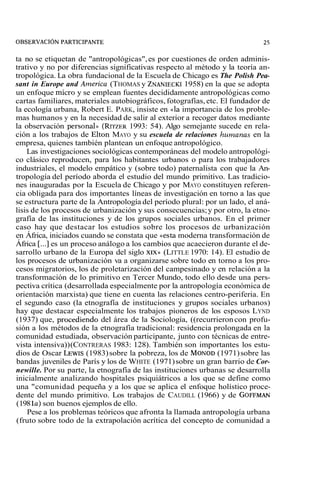 ta no se etiquetan de "antropológicas", es por cuestiones de orden adminis-trativo 
y no por diferencias significativas respecto al método y la teoría an-tropológica. 
La obra fundacional de la Escuela de Chicago es The Polish Pea-sant 
in Europe and America (THOMAS y ZNANIECKI 1958) en la que se adopta 
un enfoque micro y se emplean fuentes decididamente antropológicas como 
cartas familiares, materiales autobiográficos, fotografías, etc. El fundador de 
la ecología urbana, Robert E. PARK, insiste en «la importancia de los proble-mas 
humanos y en la necesidad de salir al exterior a recoger datos mediante 
la observación personal» (RITZER 1993: 54). Algo semejante sucede en rela-ción 
a los trabajos de Elton MAYO y su escuela de relaciones hunzanas en la 
empresa, quienes también plantean un enfoque antropológico. 
Las investigaciones sociológicas contemporáneas del modelo antropológi-co 
clásico reproducen, para los habitantes urbanos o para los trabajadores 
industriales, el modelo empático y (sobre todo) paternalista con que la An-tropología 
del período aborda el estudio del mundo primitivo. Las tradicio-nes 
inauguradas por la Escuela de Chicago y por MAYO constituyen referen-cia 
obligada para dos importantes líneas de investigación en torno a las que 
se estructura parte de la Antropología del período plural: por un lado, el aná-lisis 
de los procesos de urbanización y sus consecuencias; y por otro, la etno-grafía 
de las instituciones y de los grupos sociales urbanos. En el primer 
caso hay que destacar los estudios sobre los procesos de urbanización 
en África, iniciados cuando se constata que «esta moderna transformación de 
África [...] es un proceso análogo a los cambios que acaecieron durante el de-sarrollo 
urbano de la Europa del siglo XIX» (LITTLE 1970: 14). El estudio de 
los procesos de urbanización va a organizarse sobre todo en torno a los pro-cesos 
migratorios, los de proletarización del campesinado y en relación a la 
transformación de lo primitivo en Tercer Mundo, todo ello desde una pers-pectiva 
crítica (desarrollada especialmente por la antropología económica de 
orientación marxista) que tiene en cuenta las relaciones centro-periferia. En 
el segundo caso (la etnografía de instituciones y grupos sociales urbanos) 
hay que destacar especialmente los trabajos pioneros de los esposos LYND 
(1937) que, roce di en do del área de la Sociología, ((recurrieron con profu-sión 
a los métodos de la etnografía tradicional: residencia prolongada en la 
comunidad estudiada, observación participante, junto con técnicas de entre-vista 
intensiva)) (CONTRERAS 1983: 128). También son importantes los estu-dios 
de Oscar LEWIS( 1983) sobre la pobreza, los de MONOD(1 971) sobre las 
bandas juveniles de París y los de WHITE (1971) sobre un gran barrio de Cor-newille. 
Por su parte, la etnografía de las instituciones urbanas se desarrolla 
inicialmente analizando hospitales psiquiátricos a los que se define como 
una "comunidad pequeña y a los que se aplica el enfoque holístico proce-dente 
del mundo primitivo. Los trabajos de CAUDILL (1966) y de GOFFMAN 
(1 98 la) son buenos ejemplos de ello. 
Pese a los problemas teóricos que afronta la llamada antropología urbana 
(fruto sobre todo de la extrapolación acrítica del concepto de comunidad a 
 