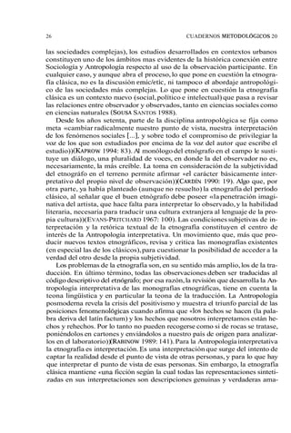 26 CUADERNOS METODOLÓGICOS 20 
las sociedades complejas), los estudios desarrollados en contextos urbanos 
constituyen uno de los ámbitos mas evidentes de la histórica conexión entre 
Sociología y Antropología respecto al uso de la observación participante. En 
cualquier caso, y aunque abra el proceso, lo que pone en cuestión la etnogra-fía 
clásica, no es la discusión emicletic, ni tampoco el abordaje antropológi-co 
de las sociedades más complejas. Lo que pone en cuestión la etnografía 
clásica es un contexto nuevo (social, político e intelectual) que pasa a revisar 
las relaciones entre observador y observados, tanto en ciencias sociales como 
en ciencias naturales (SOUSASA NTOS 1988). 
Desde los años setenta, parte de la disciplina antropológica se fija como 
meta «cambiar radicalmente nuestro punto de vista, nuestra interpretación 
de los fenómenos sociales [...], y sobre todo el compromiso de privilegiar la 
voz de los que son estudiados por encima de la voz del autor que escribe el 
estudio)) (KAPROW 1994: 83). Al monólogo del etnógrafo en el campo le susti-tuye 
un diálogo, una pluralidad de voces, en donde la del observador no es, 
necesariamente, la más creíble. La toma en consideración de la subjetividad 
del etnográfo en el terreno permite afirmar «el carácter básicamente inter-pretativo 
del propio nivel de observación))( CARDI1N9 90: 19). Algo que, por 
otra parte, ya había planteado (aunque no resuelto) la etnografía del penodo 
clásico, al señalar que el buen etnógrafo debe poseer «la penetración imagi-nativa 
del artista, que hace falta para interpretar lo observado, y la habilidad 
literaria, necesaria para traducir una cultura extranjera al lenguaje de la pro-pia 
cultura)) (EVANS-PRITCHARD 1967: 100). Las condiciones subjetivas de in-terpretación 
y la retórica textual de la etnografía constituyen el centro de 
interés de la Antropología interpretativa. Un movimiento que, más que pro-ducir 
nuevos textos etnográficos, revisa y critica las monografías existentes 
(en especial las de los clásicos), para cuestionar la posibilidad de acceder a la 
verdad del otro desde la propia subjetividad. 
Los problemas de la etnografía son, en su sentido más amplio, los de la tra-ducción. 
En último término, todas las observaciones deben ser traducidas al 
código descriptivo del etnógafo; por esa razón, la revisión que desarrolla la An-tropología 
interpretativa de las monografías etnográficas, tiene en cuenta la 
teona lingüística y en particular la teona de la traducción. La Antropología 
posmoderna revela la crisis del positivismo y muestra el triunfo parcial de las 
posiciones fenomenológicas cuando afirma que «los hechos se hacen (la pala-bra 
deriva del latín factum) y los hechos que nosotros interpretamos están he-chos 
y rehechos. Por lo tanto no pueden recogerse como si de rocas se tratase, 
poniéndolos en cartones y enviándolos a nuestro país de origen para analizar-los 
en el laboratorio))( RAEXNO1W9 89: 141). Para la Antropología interpretativa 
la etnografía es interpretación. Es una interpretación que surge del intento de 
captar la realidad desde el punto de vista de otras personas, y para lo que hay 
que interpretar el punto de vista de esas personas. Sin embargo, la etnografía 
clásica mantiene «una ficción según la cual todas las representaciones sinteti-zadas 
en sus interpretaciones son descripciones genuinas y verdaderas ama- 
 