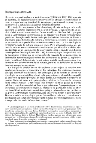 blemente proporcionadas por los informantes))( SPERBE1R9 82: 120); cuando, 
en realidad, las representaciones intuitivas de los etnógrafos (articuladas en 
tomo a la apariencia y la actitud de los actores, y en torno al contexto en que 
se desarrolla la actuación), juegan un papel fundamental. 
El trabajo de campo versa sobre el sentido y el valor de lo que es la reali-dad 
para los grupos sociales sobre los que investiga, y tiene por ello un ca-rácter 
básicamente hermenéutico. En ese sentido, el diseño teórico que pro-pone 
la Antropología interpretativa ni es predictivo ni busca formular leyes 
generales. Recogiendo la herencia del particularismo boasiano, se limita a 
exponer lo específico de cada cultura, y confirma o desestima el conocimien-to 
producido en la posibilidad de conversar con el otro. La Antropología in-terpretativa 
trata la cultura como un texto. Pero al hacerlo, puede olvidar 
que «la cultura no está constituida únicamente por símbolos sociales, sino 
que también es un instrumento de intervención sobre el mundo y un disposi-tivo 
de poder)) (NIVÓNy ROSAS 199 1: 48). La Antropología interpretativa reci-be 
las mismas críticas que se vierten sobre la mayoría de las perspectivas de 
orientación fenomenológica: obvian las estructuras de poder. Al separar el 
texto (la cultura) del contexto (la estructura social), puede averiguarse e in-terpretarse 
el punto de vista de los actores, pero no las relaciones de poder y 
dominación que los engloban. 
La etnografía clásica busca distanciarse de su objeto de estudio para 
aprehenderlo mejor, y encuentra en los primitivos los materiales idóneos 
con que construir esa distancia. Sin embargo, y en la medida en que la An-tropología 
es una disciplina plural, cabe preguntarse si el modelo etnográfi-co 
clásico es aplicado por igual en todas partes. La respuesta es negativa. Es 
preciso distinguir entre antropologías hegemónicas (la francesa, la británica, 
la de Estados Unidos) y periféricas (por ejemplo: la de los países de Europa 
del Sur o la de Latinoamérica). Pese a que existe una Antropología universal 
que puede definirse por su objeto, su método o su particular modo de abor-dar 
la realidad, lo cierto es que tal Antropología universal está tan mediatiza-da 
por la Antropología hegemónica, que una y otra llegan a confundirse 20. 
De este modo la Antropología que se desarrolla en países no centrales en la 
producción del saber antropológico está influida por los hegemónicos, mien-tras 
que a la inversa la influencia es menor2'. 
20 Las antropologías de los países citados son centros de difusión de un determinado tipo de 
saber antropológico (estructurado en tomo al modelo etnográfico clásico), al que acuden profe-sionales 
de otros países en busca de una formación inexistente o incompleta en sus zonas de 
procedencia (para el ámbito español son ejemplos al respecto los casos de Claudio ESTEVA FA-BREGAT, 
de Carmelo LIS~Ny de Lluis MALLARTq)u e pueden regresar más adelante con ideas, 
perspectivas y problemáticas más acordes con los países en que se formaron que válidos respec-to 
a dónde van a desarrollar su quehacer profesional. 
21 Es en parte consecuencia del desconocimiento: en ausencia de traducciones al inglés, bue-na 
parte de la producción de las llamadas antropologías periféricas es desconocida por la tradi-ción 
hegemónica. 
 