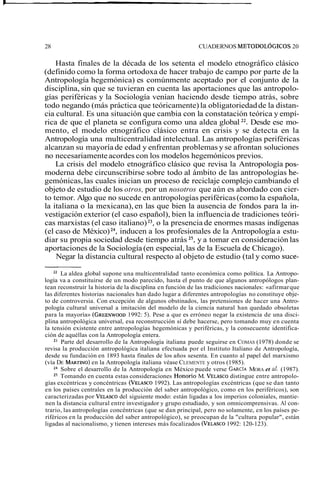 28 CUADERNOS METODOLÓGICOS 20 
Hasta finales de la década de los setenta el modelo etnográfico clásico 
(definido como la forma ortodoxa de hacer trabajo de campo por parte de la 
Antropología hegemónica) es comúnmente aceptado por el conjunto de la 
disciplina, sin que se tuvieran en cuenta las aportaciones que las antropolo-gías 
periféricas y la Sociología venían haciendo desde tiempo atrás, sobre 
todo negando (más práctica que teóricamente) la obligatoriedad de la distan-cia 
cultural. Es una situación que cambia con la constatación teórica y empí-rica 
de que el planeta se configura como una aldea global 22. Desde ese mo-mento, 
el modelo etnográfico clásico entra en crisis y se detecta en la 
Antropología una multicentralidad intelectual. Las antropologías periféricas 
alcanzan su mayoría de edad y enfrentan problemas y se afrontan soluciones 
no necesariamente acordes con los modelos hegemónicos previos. 
La crisis del modelo etnográfico clásico que revisa la Antropología pos-moderna 
debe circunscribirse sobre todo al ámbito de las antropologías he-gemónicas, 
las cuales inician un proceso de reciclaje complejo cambiando el 
objeto de estudio de los otros, por un nosotros que aún es abordado con cier-to 
temor. Algo que no sucede en antropologías periféricas (como la española, 
la italiana o la mexicana), en las que bien la ausencia de fondos para la in-vestigación 
exterior (el caso español), bien la influencia de tradiciones teóri-cas 
marxistas (el caso italiano) 23, o la presencia de enormes masas indígenas 
(el caso de México) 24, inducen a los profesionales de la Antropología a estu-diar 
su propia sociedad desde tiempo atrás 25, y a tomar en consideración las 
aportaciones de la Sociología (en especial, las de la Escuela de Chicago). 
Negar la distancia cultural respecto al objeto de estudio (tal y como suce- 
22 La aldea global supone una multicentralidad tanto económica como política. La Antropo-logía 
va a constituirse de un modo parecido, hasta el punto de que algunos antropólogos plan-tean 
reconstruir la historia de la disciplina en función de las tradiciones nacionales: «afirmar que 
las diferentes historias nacionales han dado lugar a diferentes antropologías no constituye obje-to 
de controversia. Con excepción de algunos obstinados, las pretensiones de hacer una Antro-pología 
cultural universal a imitación del modelo de la ciencia natural han quedado obsoletas 
para la mayoría» (GREENWOO19D9 2: 5). Pese a que es erróneo negar la existencia de una disci-plina 
antropológica universal, esa reconstrucción sí debe hacerse, pero tomando muy en cuenta 
la tensión existente entre antropologías hegemónicas y periféricas, y la consecuente identifica-ción 
de aquéllas con la Antropología entera. 
23 Parte del desarrollo de la Antropología italiana puede seguirse en COMAS (1978) donde se 
revisa la producción antropológica italiana efectuada por el Instituto Italiano de Antropología, 
desde su fundación en 1893 hasta finales de los años sesenta. En cuanto al papel del marxismo 
(vía DE MARTINOen) la Antropología italiana véase CLEMENTE y otros (1985). 
24 Sobre el desarrollo de la Antropología en México puede verse GARC~MA ORA et al. (1987). 
25 Tomando en cuenta estas consideraciones Honorio M. VELASCdOis tingue entre antropolo-gías 
excéntricas y concéntricas (VELASC1O9 92). Las antropologías excéntricas (que se dan tanto 
en los países centrales en la producción del saber antropológico, como en los periféricos), son 
caracterizadas por VELASCdOe l siguiente modo: están ligadas a los imperios coloniales, mantie-nen 
la distancia cultural entre investigador y grupo estudiado, y son omnicomprensivas. Al con-trario, 
las antropologías concéntricas (que se dan principal, pero no solamente, en los países pe-riféricos 
en la producción del saber antropológico), se preocupan de la "cultura popular", están 
ligadas al nacionalismo, y tienen intereses más focalizados (VELASC1O9 92: 120-123). 
 