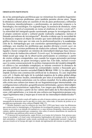 de en las antropologías periféricas que no mimetizan los modelos hegemóni-c 
o ~i)m plica diversos problemas, pero también permite obviar otros. Negar 
la distancia cultural pone en cuestión el rito de paso profesional, y difumina 
las fronteras interdisciplinares y profesionales, en particular respecto a la 
Sociología y los sociólogos. En segundo lugar, la ausencia de distancia, viene 
a negar el yo testifical construido en torno al síndro~ned e haber estado allí 26. 
La autoridad del etnógrafo queda cuestionada porque la investigación sobre 
el propio contexto social y cultural puede realizarla cualquiera: incluso el 
llamado periodismo de investigación 27. Resulta evidente que la necesidad de 
la distancia respecto al objeto de estudio que tanto defiende el modelo etno-gráfico 
clásico, tiene que ver más con la profesionalización y la academiza-ción 
de la Antropología que con cuestiones epistemológicas relevantes. Sin 
embargo, son muchos los problemas que pueden obviarse estando aquí; en 
especial que no existen problemas de traducción cultural. Informante, inves-tigador 
y lector comparten un mínimo de intersubjetividad que hace innece-saria 
la tarea de traducción cultural. Estando aquí, la interpretación de la rea-lidad 
social que surge de la observación participante se construye a partir 
de ciertos códigos compartidos, aun cuando los sesgos personales persistan 
en quien informa, en quien investiga y quien lee. Con todo, incluso estando 
aquí (y como consecuencia de la acrítica transposición del modelo etnográfi-co 
clásico a las sociedades complejas), se intenta construir la distancia de 
manera artificial: primitivizando las comunidades rurales o buscando gru-pos 
marginales en nuestra sociedad (GARCÍA MUROZ 1990: 1). La aldea global 
impide incluso esta construcción artificial de la distancia. Es casi imposible 
estar allí. A finales del siglo xx la realidad empírica de la aldea global obliga 
a hablar de culturas locales, entendiendo por tales el resultado de la interac-ción 
de las culturas autóctonas con la cultura mundial. En la aldea global ya 
sólo existe una cultura (en trance de ser hegemónica) que interactuando con 
configuraciones culturales geográficamente delimitadas, genera intersubjeti-vidades 
con características específicas. Los rasgos que definen esta cultura 
mundial se articulan a partir de los valores derivados de la Revolución fran-cesa 
y del capitalismo, y se trata de una cultura casi hegemónica porque con-sigue 
legitimarse más y mejor que el resto de las intersubjetividades locales 28. 
El síndrome de haber estado allí implica no sólo el intento retórico por parte del autor de la 
monografía de demostrar que lo que dice es cierto sino, sobre todo, el intento de probar su ca-pacidad 
para aprehender otras culturas (CARDÍ1N9 90: 27). 
27 Resulta ilustrativo que los esfuerzos de Joan PMT (1991) por hacer notar las diferencias 
que existen entre la Antropología y el Periodismo de investigación respecto a las sectas, se cons-truyan 
no en torno a un método (el cualitativo) y a unas técnicas (biografías, observación parti-cipante, 
análisis documental) que comparten, sino sobre el notorio amarillismo de muchos de 
los periodistas que publican sobre sectas en España. 
Z8 El proceso de racionalización, según WEBER, es el motor de la historia. Este proceso cues-tiona 
la sacralidad y el ritual como instrumentos legitimadores del sistema social. La legitimi-dad 
carismática o tradicional acaba siendo sustituida por la legitimidad racional y legal. Este 
proceso triunfa en la Europa del siglo XK donde ala legitimación del sistema no podía venir de 
 