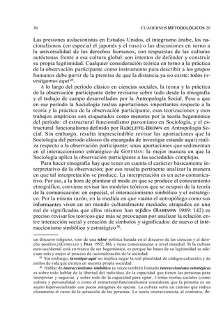 30 CUADERNOS METODOLÓGICOS 20 
Las presiones aislacionistas en Estados Unidos, el integrismo árabe, los na-cionalismos 
(en especial el japonés y el ruso) o las discusiones en torno a 
la universalidad de los derechos humanos, son respuestas de las culturas 
autóctonas frente a esa cultura global: son intentos de defender y construir 
su propia legitimidad. Cualquier consideración teórica en torno a la práctica 
de la observación participante como instrumento para describir a los grupos 
humanos debe partir de la premisa de que la distancia ya no existe: todos iiz-vestigatnos 
aquí29. 
A lo largo del período clásico en ciencias sociales, la teona y la práctica 
de la observación participante debe revisarse sobre todo desde la etnografía 
y el trabajo de campo desarrollados por la Antropología Social. Pese a que 
en ese período la Sociología realiza aportaciones importantes respecto a la 
teoría y la práctica de la observación participante, esas teorizaciones y esos 
trabajos empíricos son etiquetados como menores por la teoría hegemónica 
del período: el estructural funcionalismo parsoniano en Sociología, y el es-tructural 
funcionalismo definido por RADCLIFFE-BROWN en Antropología So-cial. 
Sin embargo, resulta imprescindible revisar las aportaciones que la 
Sociología del período clásico (la encargada de investigar estando aquí) reali-za 
respecto a la observación participante; unas aportaciones que sedimentan 
en el interaccionismo estratégico de GOFFMAN: la mejor manera en que la 
Sociología aplica la observación participante a las sociedades complejas. 
Para hacer etnografía hay que tener en cuenta el carácter básicamente in-terpretativo 
de la observación; por eso resulta pertinente analizar la manera 
en que tal interpretación se produce. La interpretación es un acto comunica-tivo. 
Por eso, a la hora de plantear el modo en que se produce el conocimiento 
etnográfico, conviene revisar los modelos teóricos que se ocupan de la teoría 
de la comunicación: en especial, el interaccionismo simbólico y el estratégi-co. 
Por la misma razón, en la medida en que ((tanto el antropólogo como sus 
informantes viven en un mundo culturalmente mediado, atrapados en una 
red de significados que ellos mismos han tejido)) (RABINOW 1989: 142) es 
preciso revisar los teóricos que más se preocupan por analizar la relación en-tre 
interacción social y creación de símbolos y significados: de nuevo el inte-raccionismo 
simbólico y estratégico 30. 
un discurso religioso, sino de una tekné política basada en el discurso de las ciencias y el dere-cho 
positivo,) (COMELLES y PRAT 1992: 36), y tiene consecuencias a nivel mundial. Si la cultura 
euro-occidental está en trance de ser hegemónica, es porque las bases de su legitimidad se ade-cuan 
más y mejor al proceso de racionalización de la sociedad. 
29 Sin embargo, investigar aquí no implica negar la real pluralidad de códigos culturales y de 
estilos de vida que existen en nuestra propia sociedad. 
'O Hablar de interaccionismo simbólico (a veces también llamado interaccionismo estratégico) 
es sobre todo hablar de la libertad del individuo, de la capacidad que tienen las personas para 
interpretar y negociar, y sobre todo de la capacidad para optar. Ciertas teorías sociales (como 
cultura y personalidad o como el estructural-funcionalismo) consideran que la persona es un 
sujeto hipersocializado con pocos márgenes de opción. La cultura sería un camino que indica 
claramente el curso de la actuación de las personas. La teoría interaccionista, al contrario, de- 
 