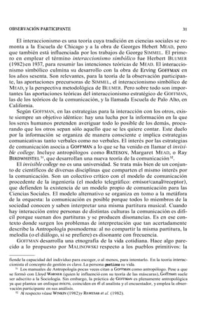 El interaccionismo es una teoría cuya tradición en ciencias sociales se re-monta 
a la Escuela de Chicago y a la obra de Georges Hebert MEAD, pero 
que también está influenciada por los trabajos de George SIMMEL. El prime-ro 
en emplear el término interaccionismo simbólico fue Herbert BLUMER 
(1982) en 1937, para resumir las intenciones teóricas de MEAD. El interaccio-nismo 
simbólico culmina su desarrollo con la obra de Erving GOFFMAeNn 
los años sesenta. Son relevantes, para la teoría de la observación participan-te, 
las aportaciones precursoras de SIMMEL, el interaccionismo simbólico de 
MEAD, y la perspectiva metodológica de BLUMER. Pero sobre todo son impor-tantes 
las aportaciones teóricas del interaccionismo estratégico de GOFFMAN, 
las de los teóricos de la comunicación, y la llamada Escuela de Palo Alto, en 
California. 
Según GOFFMAN, en las estrategias para la interacción con los otros, exis-te 
siempre un objetivo idéntico: hay una lucha por la información en la que 
los seres humanos pretenden averiguar todo lo posible de los demás, procu-rando 
que los otros sepan sólo aquello que se les quiere contar. Este duelo 
por la información se organiza de manera consciente e implica estrategias 
comunicativas tanto verbales como no verbales. El interés por las estrategias 
de comunicación asocia a GOFFMAaN l o que se ha venido en llamar el invisi-ble 
college. Incluye antropólogos como BATESONM, argaret MEAD, o Ray 
BIRDWHIST3E1,L q ue desarrollan una nueva teoría de la comunicación 32. 
El invisible college no es una universidad. Se trata más bien de un conjun-to 
de científicos de diversas disciplinas que comparten el mismo interés por 
la comunicación. Son un colectivo critico con el modelo de comunicación 
procedente de la ingeniería (el modelo telegráfico: emisor/canal/receptor), 
que defienden la existencia de un modelo propio de comunicación para las 
Ciencias Sociales. El modelo alternativo se organiza en tomo a la metáfora 
de la orquesta: la comunicación es posible porque todos lo miembros de la 
sociedad conocen y saben interpretar una misma partitura musical. Cuando 
hay interacción entre personas de distintas culturas la comunicación es difí-cil 
porque suenan dos partituras y se producen disonancias. Es en ese con-texto 
donde surgen los problemas de interpretación que tan acertadamente 
describe la Antropología posmoderna: al no compartir la misma partitura, la 
melodía (o el diálogo, si se prefiere) es disonante con frecuencia. 
GOFFMAN desarrolla una etnografía de la vida cotidiana. Hace algo pare-cido 
a lo propuesto por MALINOWSKI respecto a los pueblos primitivos: la 
fiende la capacidad del individuo para escoger, o al menos, para intentarlo. En la teoría interac-cionista 
el concepto de gestión es clave. La persona gestiona su vida. 
3' Los manuales de Antropología pocas veces citan a GOFFMAcNo mo antropólogo. Pese a que 
se formó con Lloyd WARNER(q uien le influenció con su teoría de las máscaras), Gohan suele 
ser adscrito a la Sociología. Sin embargo, la práctica de GOFFMAeNs plenamente antropológica 
ya que plantea un enfoque micro, coinciden en él el analista y el encuestador, y emplea la obser-vación 
participante en sus análisis. 
32 Al respecto véase WINKIN( 1982) y REMESAeRt al. (1982). 
 