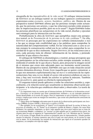 32 CUADERNOS METODOLÓGICOS2 0 
etnografía de los imponderables de la vida social. El enfoque interaccionista 
de GOFFMAN es un enfoque teatral: en sus trabajos aparecen continuamente 
expresiones como escenario, actores, bastidores, público, etc. Dentro de esa 
perspectiva teatral GOFFMAN afirma que las personas siempre están actuan-do, 
que las personas son actores, y que las relaciones sociales están prepara-das: 
la improvisación es posible, pero no es lo usual 33. Según GOFFMANto das 
las personas planifican sus actuaciones en la vida social, diseñan y ejecutan 
una estrategia para la interacción con los otros. 
Probablemente la obra de GOFFMAN que ejemplifica mejor esta perspec-tiva 
teatral, es la Presentación de la persona en la vida cotidiana 34. En ella, 
GOFFMAN se preocupa por las expresiones no verbales (intencionales o no) 
a las que se otorga más credibilidad que a las palabras para comprobar la 
autenticidad del comportamiento verbal. En las relaciones cara a cara se co-teja 
siempre la comunicación verbal con la no verbal, para comprobar la ve-racidad 
de lo que se dice oralmente. Según GOFFMAN, en las relaciones cara a 
cara, cada persona trata de obtener información de los demás, y pretende 
controlar la que ofrece a los otros. 
El enfoque de GOFFMAN es dramatúrgico, o teatral, porque presupone que 
los participantes en las relaciones sociales, están siempre actuando: es decir, 
midiendo el sentido de lo que dicen y hacen, para proyectar la imagen social 
de sí mismos que creen más adecuada para ese momento social concreto. 
Dentro de esa perspectiva teatral, GOFFMAN cree que en toda situación social 
existen elementos diversos. Existe frente (aquello que se quiere comunicar, a 
lo que nos atenemos explícitamente); hay un marco o estructura de las repre-sentaciones; 
hay una escena donde el equipo (de actores) colabora en una ru-tina; 
y hay una trastienda donde los actores se quitan la máscara. También 
hay un auditorio, para quien se efectúa la representación 35. 
El esquema teatral puede aplicarse a todas las relaciones sociales y, espe-cialmente, 
a la relación social que usualmente se denomina observación par-ticipante: 
a la relación que establecen observador y observados. La teoría de 
33 Es importante tener en cuenta que al interaccionismo de GOFFMAsNe le denomina estraté-gico. 
Estratégico es un término que tiene connotaciones militares y es un concepto posterior-mente 
desarrollado en la teoría de juegos. Pero lo importante es que el término estrategia o es-tratégico 
implica que existe un margen de maniobra y que existe una planificación consciente de 
la acción social. 
34 Otras obras de GOFFMArNel evantes para la teoría de la observación participante son Inter-nados 
(1981a), Estigma (1970), y Relaciones en público (1979). 
35 Por ejemplo, en un restaurante, el "marco" es el conjunto del local: la cocina, la barra, los 
servicios, el comedor, etc. El "frente" es el camarero vestido de blanco y limpio, los vasos bien 
brillantes, los manteles impolutos, es decir: todo aquello que sirve para indicar que se trata de 
un restaurante limpio y cuidadoso. La "escena" es todo aquello que el «auditorio» (es decir, los 
clientes para los que se organiza la "representación") puede ver y oír. Mientras que la "trastien-da" 
es la cocina, el lugar dónde los actores se preparan para la representación y donde pueden 
sacarse la máscara: el mismo camarero que sirve el pan con unas pinzas, en la cocina lo coge 
con la mano. En la trastienda, las normas de interacción que rigen en el escenario quedan en 
suspenso y se cumplen otro tipo de reglas. 
 