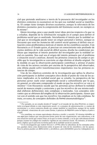 36 CUADERNOS METODOLÓGICOS 20 
cial que pretende analizarse a través de la presencia del investigador en los 
distintos contextos (o escenarios) en los que esa realidad social se manifies-ta. 
El campo tiene siempre diversos escenarios, aunque la relevancia de los 
distintos escenarios para la comprensión del fenómeno social, no siempre es 
la misma 2. 
Quien investiga, pese a que puede tener ideas previas respecto a lo que va 
a estudiar, depende de la información recogida en el campo para definir el 
problema social que es analizado. Inicialmente el interés por la realidad so-cial 
que es investigada puede tener un origen personal o teórico, aunque es 
frecuente que sean las instancias del control social quienes al definir una si-tuación 
como problemática motivan el interés de los científicos sociales. Con 
frecuencia es el Estado quien, al precisar un conocimiento más profundo de 
ciertos ámbitos de la vida social de difícil acceso, diseña las condiciones po-líticas 
que impulsan el interés posterior del investigador por la realidad so-cial 
en cuestión. Sea cual sea el origen del interés primario por el problema 
o situación social a analizar, durante las primeras estancias de campo es po-sible 
que la investigación se convierta en algo distinto al diseño original. En 
la medida en que la observación participante contribuye a primar el punto 
de vista de los actores sociales por encima de la perspectiva del observador, 
esta última puede sufrir transformaciones importantes tras las primeras es-tancias 
de campo. 
Uno de los objetivos centrales de la investigación que aplica la observa-ción 
participante es definir conceptos clave desde el punto de vista de los ac-tores 
implicados en la realidad social que se estudia. La perspectiva de las 
personas ajenas suele estar categorizada social y culturalmente por lo que, 
en general, es relevante comprender el modo en que los miembros se ven a sí 
mismos 3. Con frecuencia sucede que las personas ajenas definen la realidad 
social de manera simple y cartesiana y que los miembros de esa misma reali-dad 
elaboran definiciones más complejas y matizadas. Los conceptos rele-vantes 
que se obtienen del empleo de la observación participante, tienen que 
ver con el sentido con que los miembros los emplean en la vida cotidiana. Se 
trata, en suma, de conceptos definidos de forma etnometodológica 4. 
Por ejemplo, en un estudio donde el "campo" es el mundo de las altas finan7as, es impor-tante 
averiguar dónde es más importante asistir: si a consejos de administración y a juntas de 
accionistas, o a otros contextos donde ese campo también se manifiesta, aunque de un modo 
más informal: situaciones de ocio como fiestas, o práctica de deportes como la hípica, el polo o 
el golf. 
En castellano no existen equivalentes directos a insider y outsider. El término miembro se 
usa aquí para iiidicar que una persona forma parte de una organización, una subcultura, o de 
una situación social que conoce bien, en la que se siente cómodo, y en la que sabe desenvolverse 
porque corioce los códigos de conducta vigentes en ese contexto social. Al contrario, el término 
ajeno, implica que la persona no forma parte de la realidad social en cuestión. 
En la investigación que realizó SPRABLFY (1970) sobre la subcultura de los nómadas urba-nos, 
quedan claras estas distinciones entre el punto de vista de los miembros y de los ajenos. 
Para la policía pueden ser delincrrentes y alcohólicos, pero transeún!es para los trabajadores so- 
 