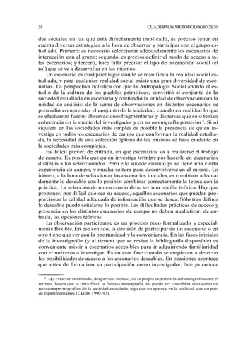 38 CUADERNOS METODOLÓGICOS 20 
des sociales en las que está directamente implicado, es preciso tener en 
cuenta diversas estrategias a la hora de observar y participar con el grupo es-tudiado. 
Primero: es necesario seleccionar adecuadamente los escenarios de 
interacción con el grupo; segundo, es preciso definir el modo de acceso a ta-les 
escenarios; y tercero, hace falta precisar el tipo de interacción social (el 
rol) que se va a desarrollar en los mismos. 
Un escenario es cualquier lugar donde se manifiesta la realidad social es-tudiada, 
y para cualquier realidad social existe una gran diversidad de esce-narios. 
La perspectiva holística con que la Antropología Social abordó el es-tudio 
de la cultura de los pueblos primitivos, convirtió el conjunto de la 
sociedad estudiada en escenario y confundió la unidad de observación con la 
unidad de análisis: de la suma de observaciones en distintos escenarios se 
pretendió comprender el conjunto de la sociedad, cuando en realidad lo que 
se efectuaron fueron observaciones fragmentarias y dispersas que sólo tenían 
coherencia en la mente del investigador y en su monografía posterior 5. Si ni 
siquiera en las sociedades más simples es posible la presencia de quien in-vestiga 
en todos los escenarios de campo que conforman la realidad estudia-da, 
la necesidad de una selección óptima de los mismos se hace evidente en 
la sociedades más complejas. 
Es difícil prever, de entrada, en qué escenarios va a realizarse el trabajo 
de campo. Es posible que quien investiga termine por hacerlo en escenarios 
distintos a los seleccionados. Pero ello sucede cuando ya se tiene una cierta 
experiencia de campo, y mucha soltura para desenvolverse en el mismo. Lo 
idóneo, a la hora de seleccionar los escenarios iniciales, es combinar adecua-damente 
lo deseable con lo posible: combinar correctamente la teona con la 
práctica. La selección de un escenario debe ser una opción teórica. Hay que 
proponer, por difícil que sea su acceso, aquellos escenarios que puedan pro-porcionar 
la calidad adecuada de información que se desea. Sólo tras definir 
lo deseable ~uedese ñalarse lo posible. Las dificultades prácticas de acceso y 
presencia en los distintos escenarios de campo no deben mediatizar, de en-trada, 
las opciones teóricas. 
La observación participante es un proceso poco formalizado y especial-mente 
flexible. En ese sentido, la decisión de participar en un escenario o en 
otro tiene que ver con la oportunidad y la conveniencia. En las fases iniciales 
de la investigación (y al tiempo que se revisa la bibliografía disponible) es 
conveniente asistir a escenarios accesibles para ir adquiriendo familiaridad 
con el universo a investigar. Es en esta fase cuando se empiezan a detectar 
las posibilidades de acceso a los escenarios deseables. En ocasiones acontece 
que antes de formalizar su participación como investigador, éste ya conoce 
«El carácter atomizado, desgarrado incluso, de la propia experiencia del etnógrafo sobre el 
terreno, hacen que la obra final, la famosa monografía, no puede ser concebida sino como un 
retrato espectrográfico de la sociedad estudiada: algo que no aparece en la realidad, que no pue-de 
experimentarse)) (CARD1~9N90 : 93). 
 