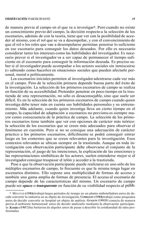 OBSERVACI~N PARTICIPANTE 39 
de manera previa el campo en el que va a investigar 6. Pero cuando no existe 
un conocimiento previo del campo, la decisión respecto a la selección de los 
escenarios, además de con la teoría, tiene que ver con la posibilidad de acce-der 
al mismo, con el rol que se va a desempeñar, y con el convencimiento de 
que el rol o los roles que van a desempeñarse permitan penetrar lo suficiente 
en ese escenario para conseguir los datos deseados. Por ello es necesario 
considerar tanto los intereses como las habilidades del investigador. Es nece-sario 
prever si el investigador va a ser capaz de permanecer el tiempo sufi-ciente 
en el escenario para conseguir la información deseada. Es preciso sa-ber 
si el investigador puede acompañar a los actores sociales sin inmiscuirse 
(O sabiendo como hacerlo) en situaciones sociales que pueden afectarle per-sonal, 
moral o políticamente. 
Los escenarios iniciales permiten al investigador adentrarse cada vez más 
en el campo. Pero de la selección primera depende buena parte del éxito de 
la investigación. La selección de los primeros escenarios de campo se realiza 
en función de su accesibilidad. Pretender penetrar en poco tiempo en la tras-tienda 
de una representación, no sólo es desaconsejable, sino que suele ser 
difícil. Es en la selección de los primeros escenarios de campo cuando quien 
investiga debe tener más en cuenta sus habilidades personales y su entrena-miento. 
Más adelante, cuando quien investiga lleva un cierto tiempo en el 
campo, la capacidad de adaptación a escenarios no previstos es siempre ma-yor 
como consecuencia de la práctica de campo. La selección de los prime-ros 
escenarios tiene también que ver con opciones de carácter más teórico: 
la selección de los escenarios que se creen más adecuados para observar el 
fenómeno en cuestión. Pero si no se consigue una adecuación de carácter 
práctico a los primeros escenarios, difícilmente se podrá conseguir entrar 
luego en los contextos que se creen relevantes para la investigación. Esos 
contextos relevantes se ubican siempre en la trastienda. Aunque en toda in-vestigación 
con observación participante debe observarse el conjunto de la 
representación, el juego de las intenciones, la explicación de las emociones y 
las representaciones simbólicas de los actores, suelen entenderse mejor si el 
investigador consigue traspasar el telón y acceder a la trastienda. 
Pese a que la observación participante puede realizarse en uno sólo de los 
múltiples escenarios de campo, lo frecuente es que la misma tenga lugar en 
escenarios distintos. Ello supone una multiplicidad de formas de acceso y 
también una gama amplia de formas de presencia. El acceso al escenario de 
campo depende de las características del mismo. Un escenario de campo 
puede ser opaco o transparente en función de su visibilidad respecto al públi- 
6 MOLSTAD (1986) trabajó largos períodos de tiempo en un planta embotelladora antes de de-cidir 
convertir la industria en su objeto de investigación. COMELLE(1S9 88)t rabajó como psiquiatra 
antes de decidir convertir su hospital en objeto de análisis. GUASCH(1 991b) conocía de manera 
previa el ambiente homosexual antes de decidir analizarlo mediante la observación participan-te. 
RAMBO (1987) fue bailarina de alquiler antes de pasar a describir la cotidianidad de tales pro-fesionales. 
 