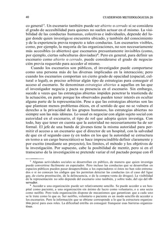 co general '. Un escenario también puede ser abierto o cerrado si se considera 
el grado de accesibilidad para quienes no suelen actuar en el mismo. La visi-bilidad 
de las conductas humanas, colectivas e individuales, depende del lu-gar 
donde quien investiga se encuentra ubicado, y también del conocimiento 
y de la experiencia previa respecto a tales conductas. Los escenarios visibles, 
como, por ejemplo, la mayoría de las organizaciones, no son necesariamente 
más accesibles (o abiertos) que escenarios presuntamente invisibles (como, 
por ejemplo, ciertas subculturas desviadas) s. Pero en general, para definir un 
escenario como abierto o cerrado, puede considerarse el grado de negocia-ción 
previa requerido para acceder al mismo. 
Cuando los escenarios son públicos, el investigador puede comportarse 
como una persona más de las diversas implicadas en la interacción; pero 
cuando los escenarios comportan un cierto grado de opacidad (espacial, cul-tural 
o legal), es preciso arbitrar algún tipo de estrategias para conseguir el 
acceso al escenario. Se denominan estrategias abiertas a aquellas en las que 
el investigador negocia y pacta su presencia en el escenario. Sin embargo, 
sucede a veces que las estrategias abiertas impiden penetrar la trastienda de 
la actuación, en parte porque los observados pueden tener interés en ocultar 
alguna parte de la representación. Pese a que las estrategias abiertas son las 
que plantean menos problemas éticos, en el sentido de que no se vulnera el 
derecho a la privacidad de los grupos humanos, las estrategias abiertas no 
siempre son las más idóneas. Lo usual es negociar con algún sujeto social con 
autoridad en el escenario, el tipo de rol que adopta quien investiga. Con 
todo, hay que tener en cuenta que la autoridad no necesariamente ha de ser 
formal. El jefe de una banda de jóvenes tiene la misma autoridad para per-mitir 
el acceso a un escenario que el director de un hospital, con la salvedad 
de que en el segundo caso (y en todos en los que la autoridad se estructura 
en tomo a un cargo burocrático) se hace imprescindible definir claramente y 
por escrito (mediante un proyecto), los límites, el método y los objetivos de 
la investigación. Por supuesto, cabe la posibilidad de mentir, pero si en el 
transcurso de la investigación se pretende variar el rol pactado porque con él 
' Algunas actividades sociales se desarrollan en público, de manera que quien investiga 
puede convertirse fácilmente en espectador. Pero incluso las conductas que se desarrollan en 
espacios públicos pueden pasar desapercibidas a los espectadores si éstos no han sido entrena-dos 
o si no conocen los códigos que les permitan detectar las conductas (es el caso del ligue 
gay, de cierta prostitución, de la delincuencia, o de la compra-venta de drogas). La visibilidad 
de la representación no sólo depende del escenario sino también, y sobre todo, del ojo del ob-se~ 
vador. 
Acceder a una organización puede ser relativamente sencillo. Se puede acceder a un hos-pital 
como paciente, a una organización sin ánimo de lucro como voluntario, o a una secta 
como neófito. Pero toda organización dispone de mecanismos que garantizan que a cada uno 
se le trate como lo que es. Ser neófito, voluntario o paciente es un modo sencillo de acceder a 
los escenarios. Pero la información que se obtiene corresponde a lo que la estructura organiza-tiva 
prevé para esos roles. La dificultad estriba en conseguir franquear esas barreras organiza-tivas. 
 