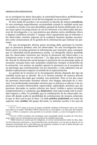 no se consiguen los datos buscados, la autoridad burocrática probablemente 
sea reticente a renegociar el rol del investigador en el escenario 9. 
El otro modo de acceder a un escenario es hacerlo de manera encubierta. 
Es una estrategia especialmente recomendada cuando la realidad social que 
se estudia se oculta a los ojos del público general de forma deliberada. En es-tos 
casos quien investiga asume su rol sin informar a los observados del pro-ceso 
de investigación, y es una práctica que plantea serios problemas éticos 
a algunos científicos sociales lo, aunque otros argumentan que al informar a 
los observados, muchos aspectos de la conducta humana quedan oscureci-dos 
como consecuencia de la gestión de la información que realizan las per-sonas. 
En una investigación abierta quien investiga debe gestionar la tensión 
que su presencia produce ante los observados. En una investigación encu-bierta 
quien investiga gestiona la información que transmite para conseguir 
que su identidad social permanezca oculta. La etnografía clásica pretende 
que los observados terminen por obviar la presencia del observador y se 
comporten como si éste no estuviera ". Es algo poco creíble desde el punto 
de vista de la interacción social porque la presencia de un personaje ajeno al 
escenario (aunque haya sido aceptado) condiciona siempre el desarrollo de 
la actuación. Los actores no pueden ignorar la presencia en el escenario de 
un personaje que continuamente (en ese momento, o más adelante)' está pi-diendo 
explicaciones respecto al sentido de la representación. 
La gestión de la tensión en la investigación abierta depende del tipo de 
realidad social que se aborda. No es lo mismo estudiar de manera abierta 
una subcultura desviada que estudiar una profesión. Pero en los dos casos 
las personas observadas intentan ofrecer una imagen adecuada de sí mis-mos. 
Los profesionales pretenden mostrar que su práctica se adecua a las ex-pectativas 
sociales (honestidad, rigurosidad, capacidad); mientras que las 
personas desviadas se suelen esforzar por hacer visibles a quien investiga 
comportamientos y conductas que demuestren cuán equivocada está la socie-dad 
respecto a ellos. Es probable que la colaboración de los observados ter-mine 
allí donde acaba la posibilidad de correlacionar de manera coherente 
lo que se dice con lo que se hace. La mala práctica profesional, así como los 
aspectos más sórdidos del grupo desviado, se intentan ocultar a los ojos de 
WHYTE (1971) logra el acceso al grupo estudiado mediante informantes clave con cierta 
autoridad en el medio. GOFFMAN(1 981~i)n forma de sus actividades a la dirección del hospital. 
CAUDILL (1966) se comporta como paciente en su primer estudio, y como investigador en el se-gundo. 
lo BULMER (1982) considera esta estrategia como inaceptable desde un punto de vista ético, 
sean cuales sean las circunstancias que envuelven la realidad observada. 
l1 «Debe tenerse en cuenta que los indígenas, al verme constantemente todos los días, deja-ron 
de interesarse, alarmarse, o autocontrolarse por mi presencia, a la vez que yo dejé de ser un 
elemento disturbador de la vida tribal que me proponía estudiar, la cual se había alterado con 
mi primera aproximación» (MALINOWSK1I9 75a: 25) 
 